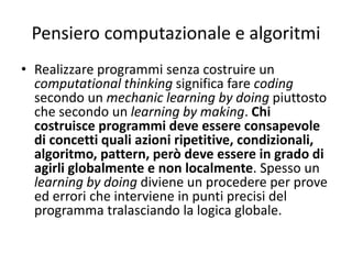 Pensiero computazionale e algoritmi
• Un algoritmo è un insieme di istruzioni finalizzato alla soluzione di un
compito. Si ricorre spesso all’esempio di una ricetta per chiarirne il
significato. Può essere utile, in quanto identifica da un lato un processo e
dall’altro una serie di valori che vengono utilizzati nel processo. L’esempio
è riferito ad una ricetta per fare biscotti:
• Tale esempio può far capire il significato di algoritmo come insieme di
azioni finalizzato a un certo scopo. Chiarisce anche che un programma
agisce su “qualcosa”, in questo caso gli ingredienti, senza i quali non è
possibile fare la torta. Introduce anche al significato di azione che si ripete:
l’istruzione 3 va ripetuta sei volte.
 