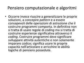 Pensiero computazionale e algoritmi
• Realizzare programmi senza costruire un
computational thinking significa fare coding
secondo un mechanic learning by doing piuttosto
che secondo un learning by making. Chi
costruisce programmi deve essere consapevole
di concetti quali azioni ripetitive, condizionali,
algoritmo, pattern, però deve essere in grado di
agirli globalmente e non localmente. Spesso un
learning by doing diviene un procedere per prove
ed errori che interviene in punti precisi del
programma tralasciando la logica globale.
 