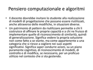 Pensiero computazionale e algoritmi
• Costruire programmi è una attività di pensiero
che porta a riflettere sul proprio modo di
pensare, di analizzare e risolvere problemi;
non è quindi fine a se stessa e solamente
orientata alle cosiddette “discipline
scientifiche”, ma investe un livello che sta
sopra i contenuti disciplinari, investe la
capacità di ciascuno di astrarre, di
generalizzare.
 