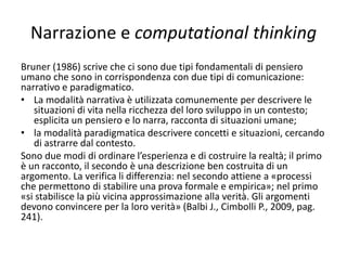 Pensiero computazionale e algoritmi
• Il docente dovrebbe invitare lo studente alla realizzazione
di modelli di progettazione che possano essere riutilizzati,
anche attraverso delle modifiche, in situazioni diverse.
• Un patrimonio di pattern da riutilizzare permette a chi li
costruisce di affinare le proprie capacità e a chi ne fruisce di
implementare quelle di riconoscimento di similarità, quindi
di generalizzazione. Significa vedere la propria soluzione
non come fatto a se stante, ma come appartenente a una
categoria che si riesce a cogliere nei suoi aspetti
significativi. Significa saper condurre azioni, su un piano
puramente cognitivo, di riconoscimento di modelli, di
controllo e di modifica, se necessario, per un proficuo
utilizzo nel contesto che si sta gestendo.
 