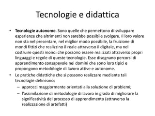 Tecnologie e didattica
• Tecnologie autonome. Sono quelle che permettono di sviluppare
esperienze che altrimenti non sarebbe possibile svolgere. Il loro valore
non sta nel presentare, nel miglior modo possibile, la fruizione di
mondi fittizi che realizzino il reale attraverso il digitale, ma nel
costruire questi mondi che possono essere realizzati attraverso propri
linguaggi e regole di queste tecnologie. Esse disegnano percorsi di
apprendimento consapevole nei domini che sono loro tipici e
propongono metodologie di lavoro attive e autonome.
• Le pratiche didattiche che si possono realizzare mediante tali
tecnologie delineano:
– approcci maggiormente orientati alla soluzione di problemi;
– l’assimilazione di metodologie di lavoro in grado di migliorare la
significatività del processo di apprendimento (attraverso la
realizzazione di artefatti)
 