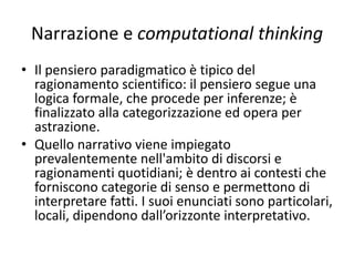 Narrazione e computational thinking
Bruner (1986) scrive che ci sono due tipi fondamentali di pensiero
umano che sono in corrispondenza con due tipi di comunicazione:
narrativo e paradigmatico.
• La modalità narrativa è utilizzata comunemente per descrivere le
situazioni di vita nella ricchezza del loro sviluppo in un contesto;
esplicita un pensiero e lo narra, racconta di situazioni umane;
• la modalità paradigmatica descrivere concetti e situazioni, cercando
di astrarre dal contesto.
Sono due modi di ordinare l’esperienza e di costruire la realtà; il primo
è un racconto, il secondo è una descrizione ben costruita di un
argomento. La verifica li differenzia: nel secondo attiene a «processi
che permettono di stabilire una prova formale e empirica»; nel primo
«si stabilisce la più vicina approssimazione alla verità. Gli argomenti
devono convincere per la loro verità» (Balbi J., Cimbolli P., 2009, pag.
241).
 