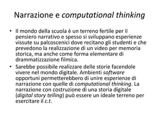 Narrazione e computational thinking
• Il mondo paradigmatico è popolato da tentativi di
costruzione scientifica della realtà, da modelli che riescano
a spiegare e a verificare la veridicità delle stesse
spiegazioni. I suoi processi sono caratterizzati da passi logici
dove vige categorizzazione e generalizzazione espressi da
procedure formali.
• Il mondo narrativo persegue una costruzione narrativa,
appunto, della realtà; non esplicita bisogni di prove e
dimostrazioni. I suoi processi sono caratterizzati da
soggettività che si sviluppa in storie che si dilatano e si
comprimono nello spazio e nel tempo, seguendo bisogni di
focalizzazioni per esplicitare valori, emozioni, capaci di
risuonare nelle coscienze (Scaratti G., Grazzani Gavazzi I.,
1998, pp. 310, 311).
 