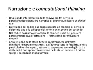 Narrazione e computational thinking
• Il mondo della scuola è un terreno fertile per il
pensiero narrativo e spesso si sviluppano esperienze
vissute su palcoscenici dove recitano gli studenti e che
prevedono la realizzazione di un video per memoria
storica, ma anche come forma elementare di
drammatizzazione filmica.
• Sarebbe possibile realizzare delle storie facendole
vivere nel mondo digitale. Ambienti software
opportuni permetterebbero di unire esperienze di
narrazione con quelle di computational thinking. La
narrazione con costruzione di una storia digitale
(digital story telling) può essere un ideale terreno per
esercitare il c.t.
 
