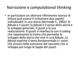 Narrazione e computational thinking
• Uno sfondo interpretativo della convivenza fra pensiero
paradigmatico e pensiero narrativo di Bruner può essere un digital
tale.
• Lo sviluppo del codice può rappresentare un esempio di pensiero
del primo tipo e lo sviluppo della storia un esempio del secondo.
• Nel codice possiamo rintracciare le caratteristiche del pensiero
paradigmatico quali l’astrazione, il formalismo per sviluppare
modelli;
• nello sviluppo della storia tutte le caratteristiche dell’altro: i
significati ricostruiti e trasmessi dall’autore; tutte le focalizzazioni su
particolari temi e aspetti, attraverso opportune scelte degli spazi e
dei tempi. I due approcci convivono nello stesso ambito e il primo
spiega il secondo in modo formale.
 
