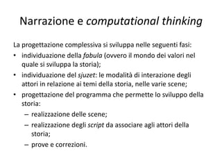 Narrazione e computational thinking
• In particolare un ulteriore riferimento teorico di
lettura può essere il richiamare due aspetti
individuabili in una storia (Kermode F., 1981): la
fabula e il sjuzet; la fabula è il senso della storia e
lo sviluppo generale, il sjuzet e la sua
realizzazione. Il sjuzet si interfaccia con il coding
che rappresenta la trama che permette lo
sviluppo della storia che vive in una fabula. La
fabula esprime il tema fondamentale e i valori
che vivono nella scansione del racconto che si
sviluppa poi lungo le tappe del sjuzet.
 