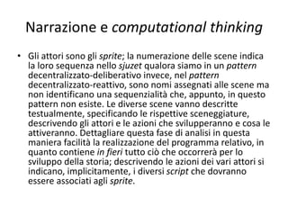 Narrazione e computational thinking
Nello sviluppo del sjuzet è possibile aiutarsi con uno schema
attori-scene, che potrà poi essere utilizzato durante la
digitalizzazione della storia.
 