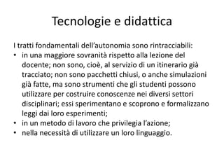 Tecnologie e didattica
I tratti fondamentali dell’autonomia sono rintracciabili:
• in una maggiore sovranità rispetto alla lezione del
docente; non sono, cioè, al servizio di un itinerario già
tracciato; non sono pacchetti chiusi, o anche simulazioni
già fatte, ma sono strumenti che gli studenti possono
utilizzare per costruire conoscenze nei diversi settori
disciplinari; essi sperimentano e scoprono e formalizzano
leggi dai loro esperimenti;
• in un metodo di lavoro che privilegia l’azione;
• nella necessità di utilizzare un loro linguaggio.
 