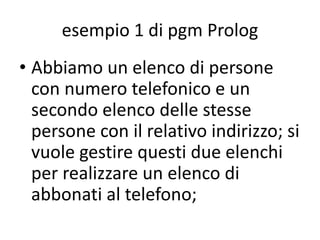 dichiarativo, prolog
• Un esempio di linguaggio dichiarativo logico è il
PROLOG (PROgramming LOGic) che è stato
progettato ed implementato a Marsiglia da
Colmerauer e Roussel nel 1972. In un programma
Prolog si descrive la conoscenza relativa al
problema, rappresentata da fatti e regole fra
questi, e poi sarà compito del sistema gestire lo
sviluppo risolutivo a fronte di interrogazioni. Il
PROLOG possiede un motore (Controllo), cioè un
meccanismo interno che gli permette di collegare
l'interrogazione con la conoscenza costituita per
costruire una risposta.
 