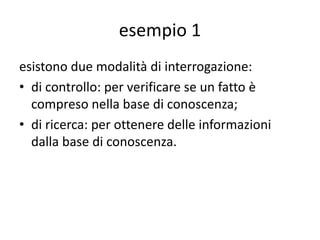 esempio 1
Diverse sono le domande che possiamo porre al programma
Prolog, ad esempio:
1. sapere se un utente con un numero telefonico esiste
nell’elenco;
2. sapere se un utente con una via esiste nell’elenco;
3. il numero telefonico di un utente conosciuto,
4. a chi corrisponde un determinato numero telefonico,
5. l’indirizzo di un determinato utente,
6. chi abita in un certo indirizzo,
7. il numero telefonico e l’indirizzo di un determinato utente,
8. l’utente ed il suo indirizzo, conoscendo il numero
telefonico.
 