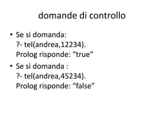 esempio 1
esistono due modalità di interrogazione:
• di controllo: per verificare se un fatto è
compreso nella base di conoscenza;
• di ricerca: per ottenere delle informazioni
dalla base di conoscenza.
 