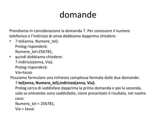 domande di ricerca
• il numero telefonico di un utente conosciuto:
?-tel(anna, X).
Prolog risponde: X:256781 (Prolog ricerca nei fatti
un fatto che abbia come primo argomento “anna”
e assegna a X il valore del secondo argomento; X
è una variabile; la prima lettera di una variabile
deve essere in maiuscolo)
• a chi corrisponde un determinato numero
telefonico:
?-Tel(X, 233445).
Prolog risponde: X: Maria.
 