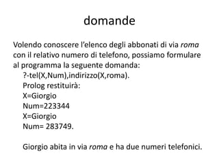 domande
Prendiamo in considerazione la domanda 7. Per conoscere il numero
telefonico e l’indirizzo di anna dobbiamo dapprima chiedere:
• ?-tel(anna, Numero_tel).
Prolog risponderà:
Numero_tel=256781,
• quindi dobbiamo chiedere:
?-indirizzo(anna, Via).
Prolog risponderà:
Via=tasso
Possiamo formulare una richiesta complessa formata dalle due domande:
?-tel(anna, Numero_tel),indirizzo(anna, Via).
Prolog cerca di soddisfare dapprima la prima domanda e poi la seconda,
solo se entrambe sono soddisfatte, viene presentato il risultato, nel nostro
caso:
Numero_tel = 256781,
Via = tasso
 