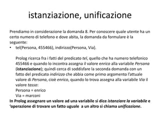 domande
Volendo conoscere l’elenco degli abbonati di via roma
con il relativo numero di telefono, possiamo formulare
al programma la seguente domanda:
?-tel(X,Num),indirizzo(X,roma).
Prolog restituirà:
X=Giorgio
Num=223344
X=Giorgio
Num= 283749.
Giorgio abita in via roma e ha due numeri telefonici.
 