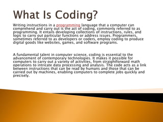 Writing instructions in a programming language that a computer can
comprehend and carry out is the act of coding, commonly referred to as
programming. It entails developing collections of instructions, rules, and
logic to carry out particular functions or address issues. Programmers,
sometimes referred to as developers or coders, employ coding to produce
digital goods like websites, games, and software programs.
A fundamental talent in computer science, coding is essential to the
advancement of contemporary technologies. It makes it possible for
computers to carry out a variety of activities, from straightforward math
operations to intricate data processing and analysis. The code acts as a link
between instructions that can be read by humans and those that can be
carried out by machines, enabling computers to complete jobs quickly and
precisely.
 