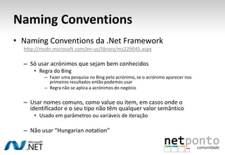 Naming ConventionsNamingConventions da .Net Frameworkhttp://msdn.microsoft.com/en-us/library/ms229045.aspxSó usar acrónimos que sejam bem conhecidosRegra do BingFazer uma pesquisa no Bing pelo acrónimo, se o acrónimo aparecer nos primeiros resultados então podemos usarRegra não se aplica a acrónimos do negócioUsar nomes comuns, como value ou item, em casos onde o identificador e o seu tipo não têm qualquer valor semânticoUsado em parâmetros ou variáveis de iteraçãoNão usar “Hungariannotation”