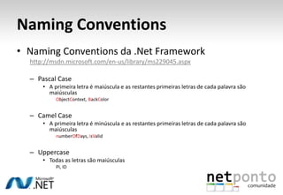 Naming ConventionsNamingConventions da .Net Frameworkhttp://msdn.microsoft.com/en-us/library/ms229045.aspxPascal CaseA primeira letra é maiúscula e as restantes primeiras letras de cada palavra são maiúsculasObjectContext, BackColorCamel CaseA primeira letra é minúscula e as restantes primeiras letras de cada palavra são maiúsculasnumberOfDays, isValidUppercaseTodas as letras são maiúsculasPI, ID