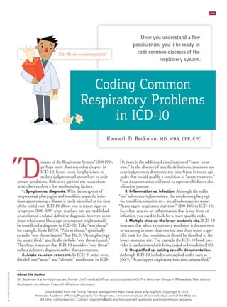 November/December 2014 | www.aafp.org/fpm | FAMILY PRACTICE MANAGEMENT | 17
CME
“Diseases of the Respiratory System” (J00-J99),
perhaps more than any other chapter in
ICD-10, leaves room for physicians to
make a judgment call about how to code
certain conditions. Before we get into the codes them-
selves, let’s explore a few confounding factors:
1. Symptom vs. diagnosis. With the exception of
streptococcal pharyngitis and tonsillitis, a specific infec-
tious agent causing a disease is rarely identified at the time
of the initial visit. ICD-10 allows you to report signs or
symptoms (R00-R99) when you have not yet established
or confirmed a related definitive diagnosis; however, some-
times what seems like a sign or symptom might actually
be considered a diagnosis in ICD-10. Take “sore throat”
for example. Code R07.0, “Pain in throat,” specifically
excludes “sore throat (acute),” but J02.9, “Acute pharyngi-
tis, unspecified,” specifically includes “sore throat (acute).”
Therefore, it appears that ICD-10 considers “sore throat”
to be a definitive diagnosis rather than a symptom.
2. Acute vs. acute recurrent. In ICD-9, codes were
divided into “acute” and “chronic” conditions. In ICD-
10, there is the additional classification of “acute recur-
rent.” In the absence of specific definitions, you must use
your judgment to determine the time frame between epi-
sodes that would qualify a condition as “acute recurrent.”
Your documentation will need to support whichever clas-
sification you use.
3. Inflammation vs. infection. Although the suffix
“itis” references inflammation, the conditions pharyngi-
tis, tonsillitis, sinusitis, etc., are all subcategories under
“Acute upper respiratory infections” (J00-J06) in ICD-10.
So, when you see an inflammation that is not from an
infection, you need to look for a more specific code.
4. Multiple sites vs. the lower anatomic site. ICD-10
instructs that when a respiratory condition is documented
as occurring in more than one site and there is not a spe-
cific code for that condition, it should be classified to the
lower anatomic site. The example the ICD-10 book pro-
vides is tracheobronchitis being coded as bronchitis (J40).
5. Unspecified vs. lacking specific documentation.
Although ICD-10 includes unspecified codes such as
J06.9, “Acute upper respiratory infection, unspecified,”
©CHRISTINESCHNEIDER
About the Author
Dr. Beckman is a family physician, former chief medical officer, and consultant with The Beckman Group in Milwaukee, Wis. Author
disclosure: no relevant financial affiliations disclosed.
J00, “Acute nasopharyngitis”
Once you understand a few
peculiarities, you’ll be ready to
code common diseases of the
respiratory system.
Kenneth D. Beckman, MD, MBA, CPE, CPC
Coding Common
Respiratory Problems
in ICD-10
Downloaded from the Family Practice Management Web site at www.aafp.org/fpm. Copyright © 2014
American Academy of Family Physicians. For the private, noncommercial use of one individual user of the Web site.
All other rights reserved. Contact copyrights@aafp.org for copyright questions and/or permission requests.
 