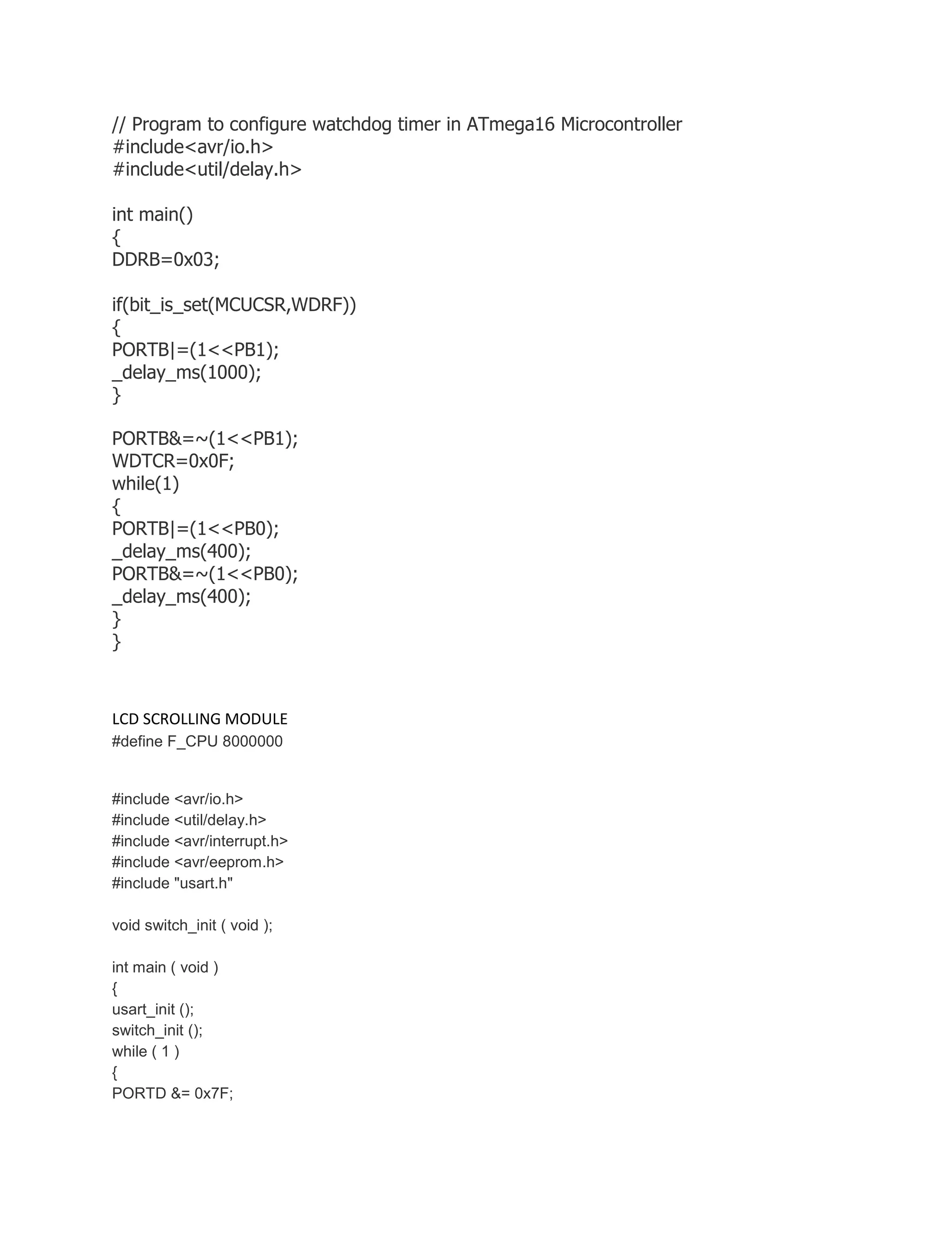 // Program to configure watchdog timer in ATmega16 Microcontroller 
#include<avr/io.h> 
#include<util/delay.h> 
int main() 
{ 
DDRB=0x03; 
if(bit_is_set(MCUCSR,WDRF)) 
{ 
PORTB|=(1<<PB1); 
_delay_ms(1000); 
} 
PORTB&=~(1<<PB1); 
WDTCR=0x0F; 
while(1) 
{ 
PORTB|=(1<<PB0); 
_delay_ms(400); 
PORTB&=~(1<<PB0); 
_delay_ms(400); 
} 
} 
LCD SCROLLING MODULE 
#define F_CPU 8000000 
#include <avr/io.h> 
#include <util/delay.h> 
#include <avr/interrupt.h> 
#include <avr/eeprom.h> 
#include "usart.h" 
void switch_init ( void ); 
int main ( void ) 
{ 
usart_init (); 
switch_init (); 
while ( 1 ) 
{ 
PORTD &= 0x7F; 
 