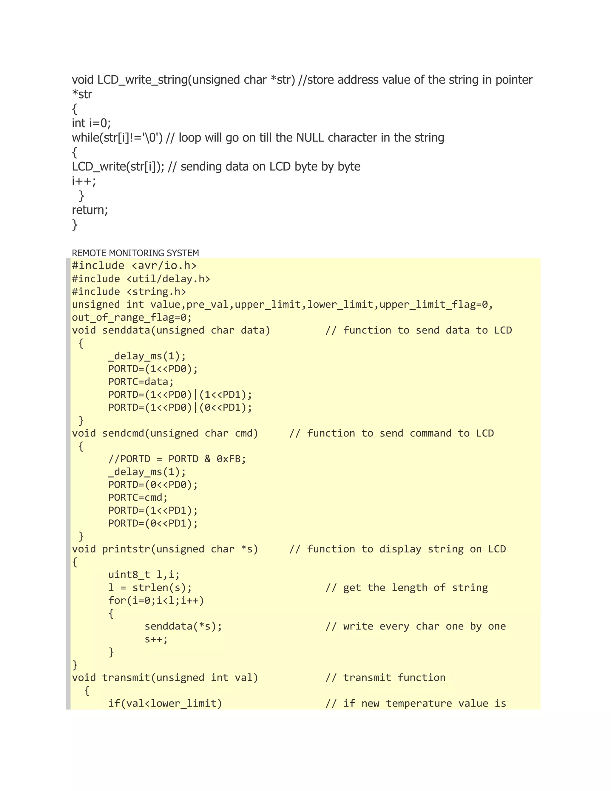void LCD_write_string(unsigned char *str) //store address value of the string in pointer 
*str 
{ 
int i=0; 
while(str[i]!='0') // loop will go on till the NULL character in the string 
{ 
LCD_write(str[i]); // sending data on LCD byte by byte 
i++; 
} 
return; 
} 
REMOTE MONITORING SYSTEM 
#include <avr/io.h> 
#include <util/delay.h> 
#include <string.h> 
unsigned int value,pre_val,upper_limit,lower_limit,upper_limit_flag=0, 
out_of_range_flag=0; 
void senddata(unsigned char data) // function to send data to LCD 
{ 
_delay_ms(1); 
PORTD=(1<<PD0); 
PORTC=data; 
PORTD=(1<<PD0)|(1<<PD1); 
PORTD=(1<<PD0)|(0<<PD1); 
} 
void sendcmd(unsigned char cmd) // function to send command to LCD 
{ 
//PORTD = PORTD & 0xFB; 
_delay_ms(1); 
PORTD=(0<<PD0); 
PORTC=cmd; 
PORTD=(1<<PD1); 
PORTD=(0<<PD1); 
} 
void printstr(unsigned char *s) // function to display string on LCD 
{ 
uint8_t l,i; 
l = strlen(s); // get the length of string 
for(i=0;i<l;i++) 
{ 
senddata(*s); // write every char one by one 
s++; 
} 
} 
void transmit(unsigned int val) // transmit function 
{ 
if(val<lower_limit) // if new temperature value is 
 