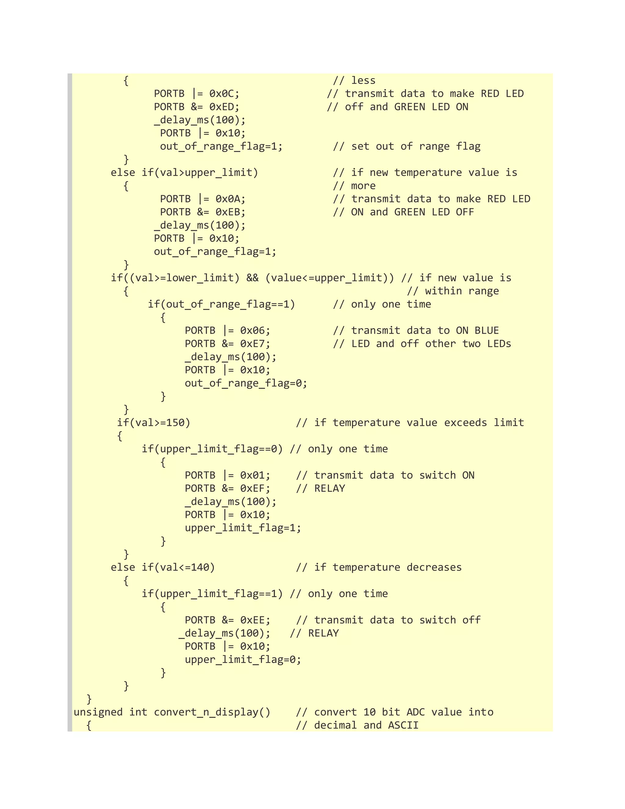 { // less 
PORTB |= 0x0C; // transmit data to make RED LED 
PORTB &= 0xED; // off and GREEN LED ON 
_delay_ms(100); 
PORTB |= 0x10; 
out_of_range_flag=1; // set out of range flag 
} 
else if(val>upper_limit) // if new temperature value is 
{ // more 
PORTB |= 0x0A; // transmit data to make RED LED 
PORTB &= 0xEB; // ON and GREEN LED OFF 
_delay_ms(100); 
PORTB |= 0x10; 
out_of_range_flag=1; 
} 
if((val>=lower_limit) && (value<=upper_limit)) // if new value is 
{ // within range 
if(out_of_range_flag==1) // only one time 
{ 
PORTB |= 0x06; // transmit data to ON BLUE 
PORTB &= 0xE7; // LED and off other two LEDs 
_delay_ms(100); 
PORTB |= 0x10; 
out_of_range_flag=0; 
} 
} 
if(val>=150) // if temperature value exceeds limit 
{ 
if(upper_limit_flag==0) // only one time 
{ 
PORTB |= 0x01; // transmit data to switch ON 
PORTB &= 0xEF; // RELAY 
_delay_ms(100); 
PORTB |= 0x10; 
upper_limit_flag=1; 
} 
} 
else if(val<=140) // if temperature decreases 
{ 
if(upper_limit_flag==1) // only one time 
{ 
PORTB &= 0xEE; // transmit data to switch off 
_delay_ms(100); // RELAY 
PORTB |= 0x10; 
upper_limit_flag=0; 
} 
} 
} 
unsigned int convert_n_display() // convert 10 bit ADC value into 
{ // decimal and ASCII 
 