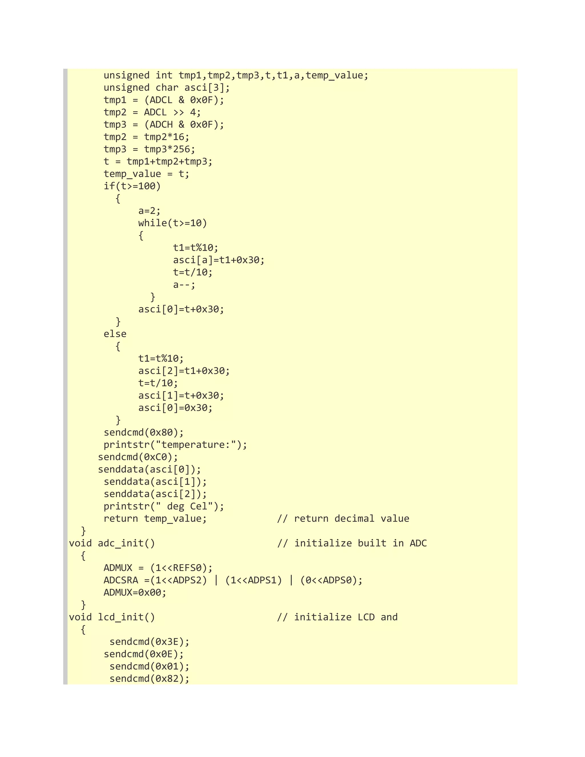 unsigned int tmp1,tmp2,tmp3,t,t1,a,temp_value; 
unsigned char asci[3]; 
tmp1 = (ADCL & 0x0F); 
tmp2 = ADCL >> 4; 
tmp3 = (ADCH & 0x0F); 
tmp2 = tmp2*16; 
tmp3 = tmp3*256; 
t = tmp1+tmp2+tmp3; 
temp_value = t; 
if(t>=100) 
{ 
a=2; 
while(t>=10) 
{ 
t1=t%10; 
asci[a]=t1+0x30; 
t=t/10; 
a--; 
} 
asci[0]=t+0x30; 
} 
else 
{ 
t1=t%10; 
asci[2]=t1+0x30; 
t=t/10; 
asci[1]=t+0x30; 
asci[0]=0x30; 
} 
sendcmd(0x80); 
printstr("temperature:"); 
sendcmd(0xC0); 
senddata(asci[0]); 
senddata(asci[1]); 
senddata(asci[2]); 
printstr(" deg Cel"); 
return temp_value; // return decimal value 
} 
void adc_init() // initialize built in ADC 
{ 
ADMUX = (1<<REFS0); 
ADCSRA =(1<<ADPS2) | (1<<ADPS1) | (0<<ADPS0); 
ADMUX=0x00; 
} 
void lcd_init() // initialize LCD and 
{ 
sendcmd(0x3E); 
sendcmd(0x0E); 
sendcmd(0x01); 
sendcmd(0x82); 
 