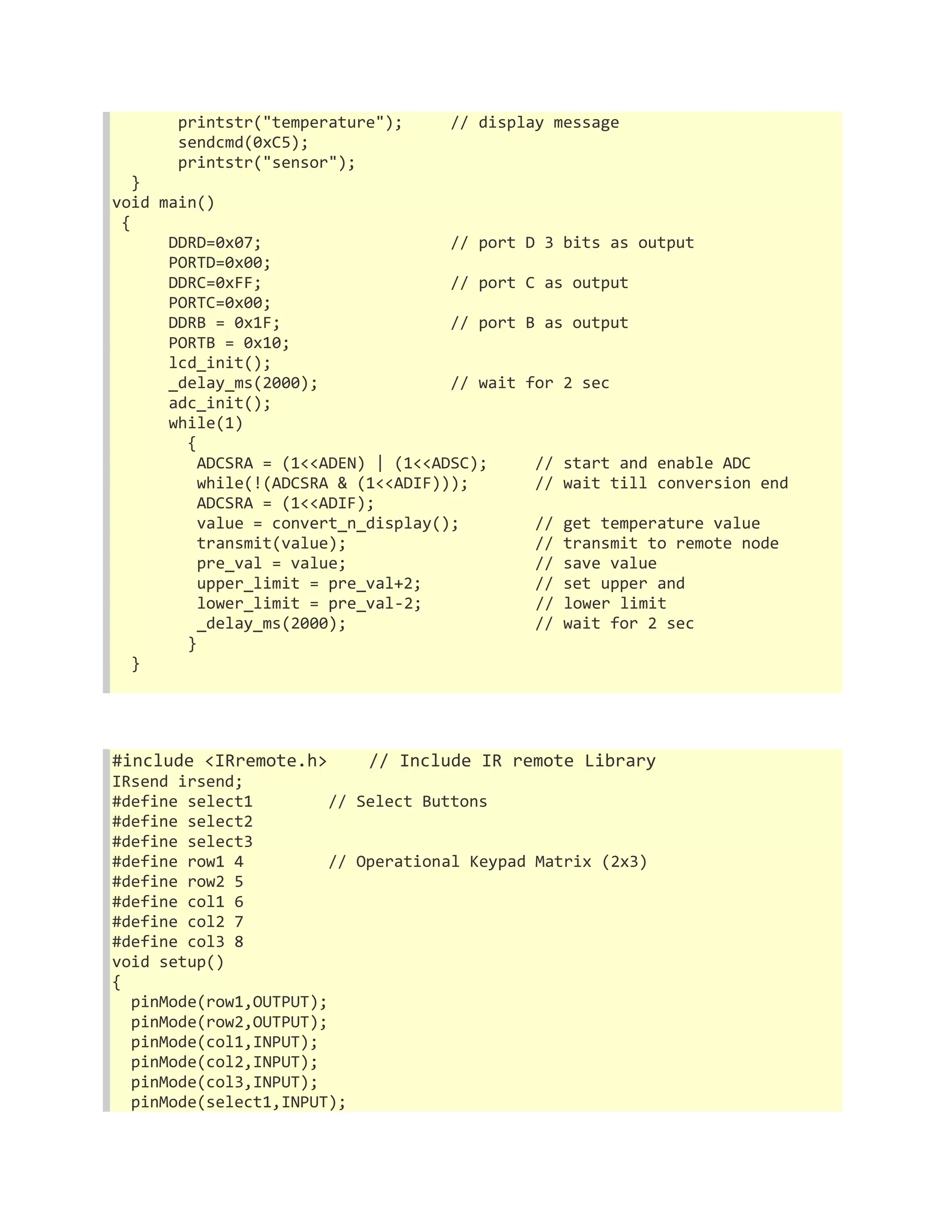 printstr("temperature"); // display message 
sendcmd(0xC5); 
printstr("sensor"); 
} 
void main() 
{ 
DDRD=0x07; // port D 3 bits as output 
PORTD=0x00; 
DDRC=0xFF; // port C as output 
PORTC=0x00; 
DDRB = 0x1F; // port B as output 
PORTB = 0x10; 
lcd_init(); 
_delay_ms(2000); // wait for 2 sec 
adc_init(); 
while(1) 
{ 
ADCSRA = (1<<ADEN) | (1<<ADSC); // start and enable ADC 
while(!(ADCSRA & (1<<ADIF))); // wait till conversion end 
ADCSRA = (1<<ADIF); 
value = convert_n_display(); // get temperature value 
transmit(value); // transmit to remote node 
pre_val = value; // save value 
upper_limit = pre_val+2; // set upper and 
lower_limit = pre_val-2; // lower limit 
_delay_ms(2000); // wait for 2 sec 
} 
} 
#include <IRremote.h> // Include IR remote Library 
IRsend irsend; 
#define select1 // Select Buttons 
#define select2 
#define select3 
#define row1 4 // Operational Keypad Matrix (2x3) 
#define row2 5 
#define col1 6 
#define col2 7 
#define col3 8 
void setup() 
{ 
pinMode(row1,OUTPUT); 
pinMode(row2,OUTPUT); 
pinMode(col1,INPUT); 
pinMode(col2,INPUT); 
pinMode(col3,INPUT); 
pinMode(select1,INPUT); 
 