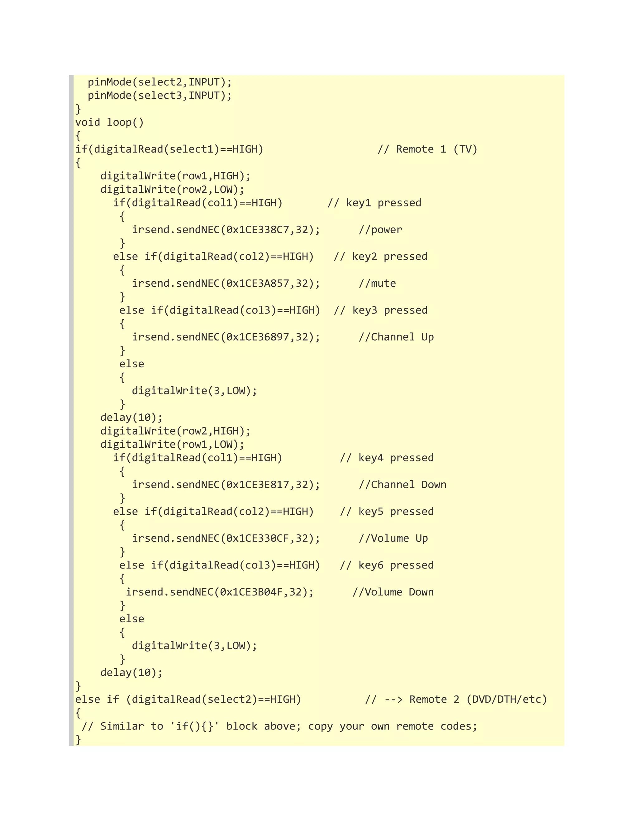 pinMode(select2,INPUT); 
pinMode(select3,INPUT); 
} 
void loop() 
{ 
if(digitalRead(select1)==HIGH) // Remote 1 (TV) 
{ 
digitalWrite(row1,HIGH); 
digitalWrite(row2,LOW); 
if(digitalRead(col1)==HIGH) // key1 pressed 
{ 
irsend.sendNEC(0x1CE338C7,32); //power 
} 
else if(digitalRead(col2)==HIGH) // key2 pressed 
{ 
irsend.sendNEC(0x1CE3A857,32); //mute 
} 
else if(digitalRead(col3)==HIGH) // key3 pressed 
{ 
irsend.sendNEC(0x1CE36897,32); //Channel Up 
} 
else 
{ 
digitalWrite(3,LOW); 
} 
delay(10); 
digitalWrite(row2,HIGH); 
digitalWrite(row1,LOW); 
if(digitalRead(col1)==HIGH) // key4 pressed 
{ 
irsend.sendNEC(0x1CE3E817,32); //Channel Down 
} 
else if(digitalRead(col2)==HIGH) // key5 pressed 
{ 
irsend.sendNEC(0x1CE330CF,32); //Volume Up 
} 
else if(digitalRead(col3)==HIGH) // key6 pressed 
{ 
irsend.sendNEC(0x1CE3B04F,32); //Volume Down 
} 
else 
{ 
digitalWrite(3,LOW); 
} 
delay(10); 
} 
else if (digitalRead(select2)==HIGH) // --> Remote 2 (DVD/DTH/etc) 
{ 
// Similar to 'if(){}' block above; copy your own remote codes; 
} 
 