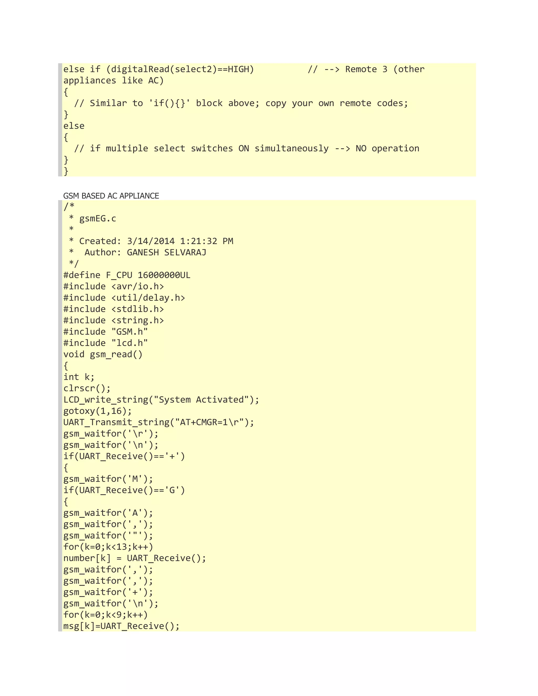 else if (digitalRead(select2)==HIGH) // --> Remote 3 (other 
appliances like AC) 
{ 
// Similar to 'if(){}' block above; copy your own remote codes; 
} 
else 
{ 
// if multiple select switches ON simultaneously --> NO operation 
} 
} 
GSM BASED AC APPLIANCE 
/* 
* gsmEG.c 
* 
* Created: 3/14/2014 1:21:32 PM 
* Author: GANESH SELVARAJ 
*/ 
#define F_CPU 16000000UL 
#include <avr/io.h> 
#include <util/delay.h> 
#include <stdlib.h> 
#include <string.h> 
#include "GSM.h" 
#include "lcd.h" 
void gsm_read() 
{ 
int k; 
clrscr(); 
LCD_write_string("System Activated"); 
gotoxy(1,16); 
UART_Transmit_string("AT+CMGR=1r"); 
gsm_waitfor('r'); 
gsm_waitfor('n'); 
if(UART_Receive()=='+') 
{ 
gsm_waitfor('M'); 
if(UART_Receive()=='G') 
{ 
gsm_waitfor('A'); 
gsm_waitfor(','); 
gsm_waitfor('"'); 
for(k=0;k<13;k++) 
number[k] = UART_Receive(); 
gsm_waitfor(','); 
gsm_waitfor(','); 
gsm_waitfor('+'); 
gsm_waitfor('n'); 
for(k=0;k<9;k++) 
msg[k]=UART_Receive(); 
 