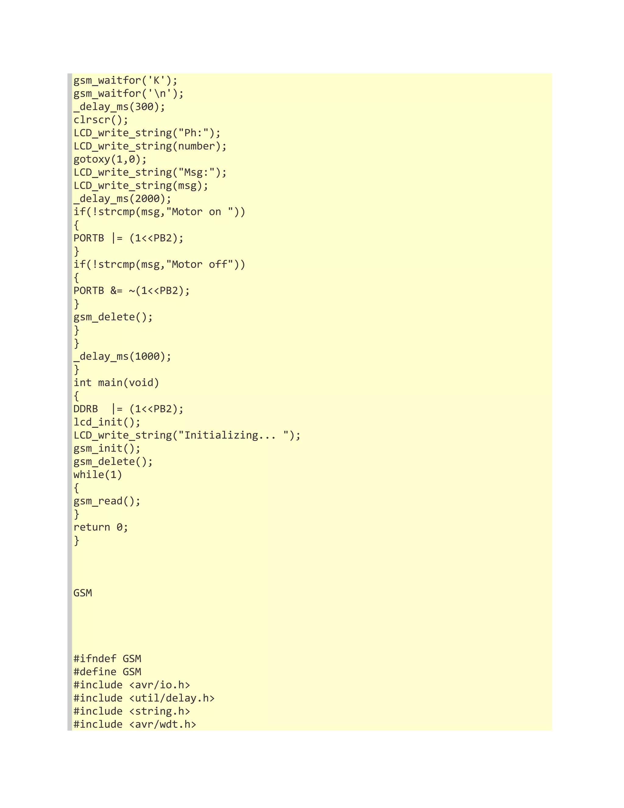 gsm_waitfor('K'); 
gsm_waitfor('n'); 
_delay_ms(300); 
clrscr(); 
LCD_write_string("Ph:"); 
LCD_write_string(number); 
gotoxy(1,0); 
LCD_write_string("Msg:"); 
LCD_write_string(msg); 
_delay_ms(2000); 
if(!strcmp(msg,"Motor on ")) 
{ 
PORTB |= (1<<PB2); 
} 
if(!strcmp(msg,"Motor off")) 
{ 
PORTB &= ~(1<<PB2); 
} 
gsm_delete(); 
} 
} 
_delay_ms(1000); 
} 
int main(void) 
{ 
DDRB |= (1<<PB2); 
lcd_init(); 
LCD_write_string("Initializing... "); 
gsm_init(); 
gsm_delete(); 
while(1) 
{ 
gsm_read(); 
} 
return 0; 
} 
GSM 
#ifndef GSM 
#define GSM 
#include <avr/io.h> 
#include <util/delay.h> 
#include <string.h> 
#include <avr/wdt.h> 
 