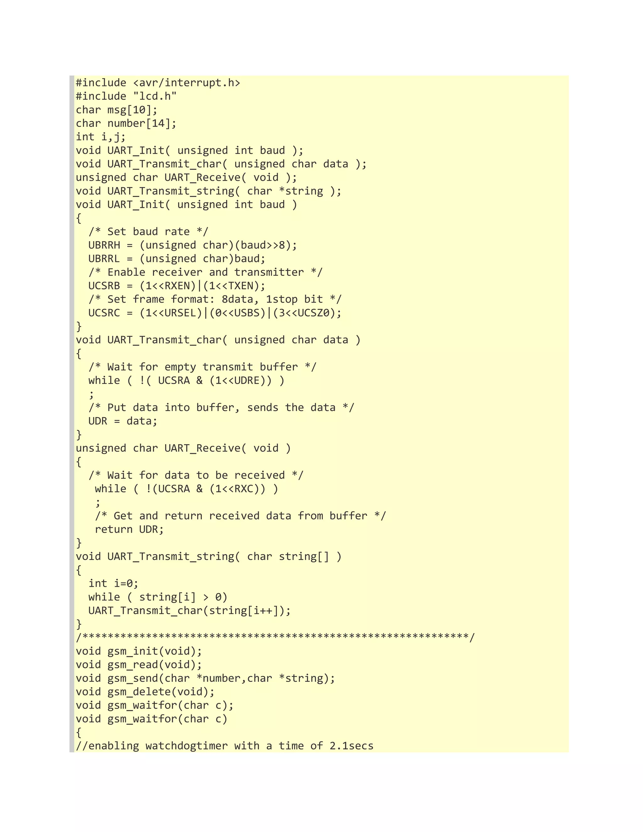 #include <avr/interrupt.h> 
#include "lcd.h" 
char msg[10]; 
char number[14]; 
int i,j; 
void UART_Init( unsigned int baud ); 
void UART_Transmit_char( unsigned char data ); 
unsigned char UART_Receive( void ); 
void UART_Transmit_string( char *string ); 
void UART_Init( unsigned int baud ) 
{ 
/* Set baud rate */ 
UBRRH = (unsigned char)(baud>>8); 
UBRRL = (unsigned char)baud; 
/* Enable receiver and transmitter */ 
UCSRB = (1<<RXEN)|(1<<TXEN); 
/* Set frame format: 8data, 1stop bit */ 
UCSRC = (1<<URSEL)|(0<<USBS)|(3<<UCSZ0); 
} 
void UART_Transmit_char( unsigned char data ) 
{ 
/* Wait for empty transmit buffer */ 
while ( !( UCSRA & (1<<UDRE)) ) 
; 
/* Put data into buffer, sends the data */ 
UDR = data; 
} 
unsigned char UART_Receive( void ) 
{ 
/* Wait for data to be received */ 
while ( !(UCSRA & (1<<RXC)) ) 
; 
/* Get and return received data from buffer */ 
return UDR; 
} 
void UART_Transmit_string( char string[] ) 
{ 
int i=0; 
while ( string[i] > 0) 
UART_Transmit_char(string[i++]); 
} 
/*************************************************************/ 
void gsm_init(void); 
void gsm_read(void); 
void gsm_send(char *number,char *string); 
void gsm_delete(void); 
void gsm_waitfor(char c); 
void gsm_waitfor(char c) 
{ 
//enabling watchdogtimer with a time of 2.1secs 
 