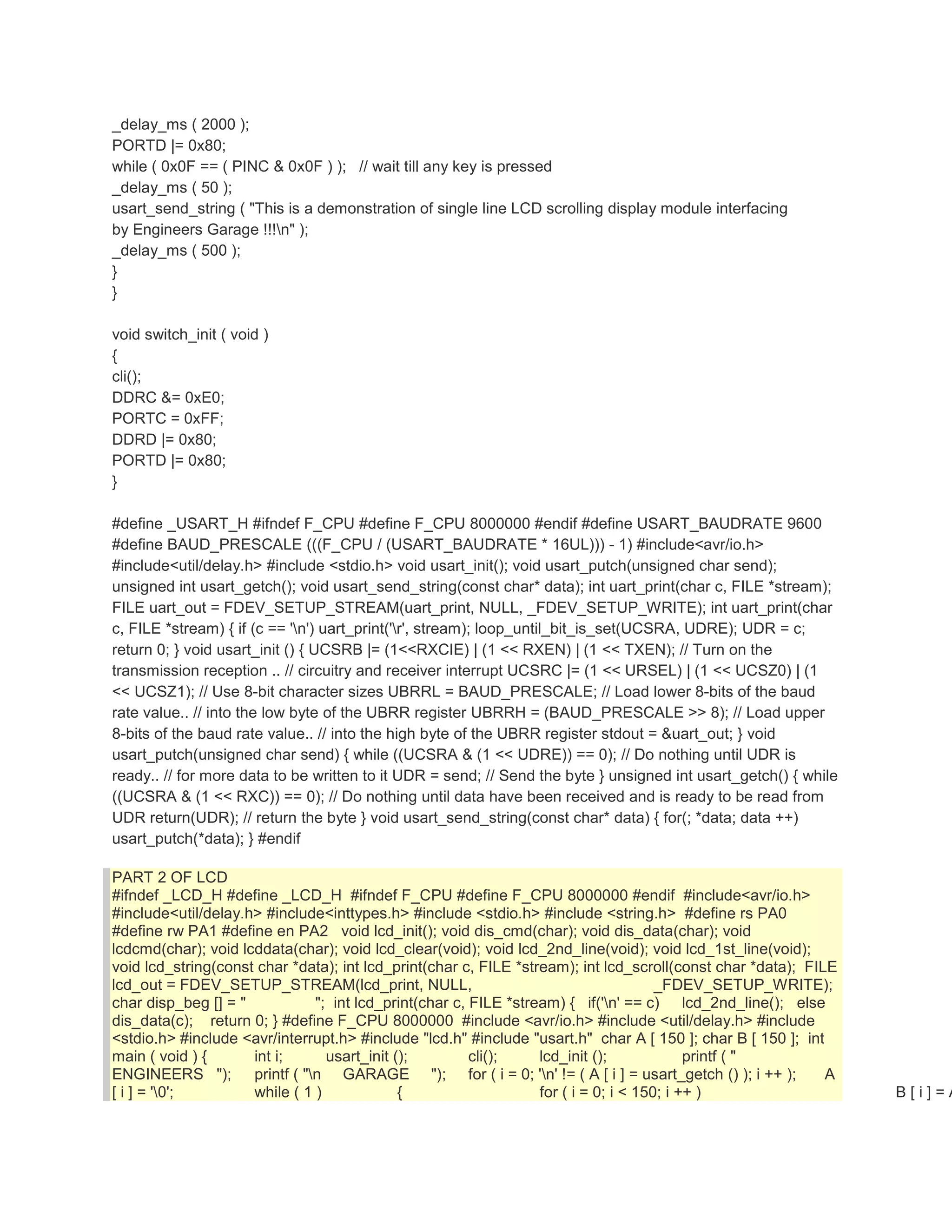 _delay_ms ( 2000 ); 
PORTD |= 0x80; 
while ( 0x0F == ( PINC & 0x0F ) ); // wait till any key is pressed 
_delay_ms ( 50 ); 
usart_send_string ( "This is a demonstration of single line LCD scrolling display module interfacing 
by Engineers Garage !!!n" ); 
_delay_ms ( 500 ); 
} 
} 
void switch_init ( void ) 
{ 
cli(); 
DDRC &= 0xE0; 
PORTC = 0xFF; 
DDRD |= 0x80; 
PORTD |= 0x80; 
} 
#define _USART_H #ifndef F_CPU #define F_CPU 8000000 #endif #define USART_BAUDRATE 9600 
#define BAUD_PRESCALE (((F_CPU / (USART_BAUDRATE * 16UL))) - 1) #include<avr/io.h> 
#include<util/delay.h> #include <stdio.h> void usart_init(); void usart_putch(unsigned char send); 
unsigned int usart_getch(); void usart_send_string(const char* data); int uart_print(char c, FILE *stream); 
FILE uart_out = FDEV_SETUP_STREAM(uart_print, NULL, _FDEV_SETUP_WRITE); int uart_print(char 
c, FILE *stream) { if (c == 'n') uart_print('r', stream); loop_until_bit_is_set(UCSRA, UDRE); UDR = c; 
return 0; } void usart_init () { UCSRB |= (1<<RXCIE) | (1 << RXEN) | (1 << TXEN); // Turn on the 
transmission reception .. // circuitry and receiver interrupt UCSRC |= (1 << URSEL) | (1 << UCSZ0) | (1 
<< UCSZ1); // Use 8-bit character sizes UBRRL = BAUD_PRESCALE; // Load lower 8-bits of the baud 
rate value.. // into the low byte of the UBRR register UBRRH = (BAUD_PRESCALE >> 8); // Load upper 
8-bits of the baud rate value.. // into the high byte of the UBRR register stdout = &uart_out; } void 
usart_putch(unsigned char send) { while ((UCSRA & (1 << UDRE)) == 0); // Do nothing until UDR is 
ready.. // for more data to be written to it UDR = send; // Send the byte } unsigned int usart_getch() { while 
((UCSRA & (1 << RXC)) == 0); // Do nothing until data have been received and is ready to be read from 
UDR return(UDR); // return the byte } void usart_send_string(const char* data) { for(; *data; data ++) 
usart_putch(*data); } #endif 
PART 2 OF LCD 
#ifndef _LCD_H #define _LCD_H #ifndef F_CPU #define F_CPU 8000000 #endif #include<avr/io.h> 
#include<util/delay.h> #include<inttypes.h> #include <stdio.h> #include <string.h> #define rs PA0 
#define rw PA1 #define en PA2 void lcd_init(); void dis_cmd(char); void dis_data(char); void 
lcdcmd(char); void lcddata(char); void lcd_clear(void); void lcd_2nd_line(void); void lcd_1st_line(void); 
void lcd_string(const char *data); int lcd_print(char c, FILE *stream); int lcd_scroll(const char *data); FILE 
lcd_out = FDEV_SETUP_STREAM(lcd_print, NULL, _FDEV_SETUP_WRITE); 
char disp_beg [] = " "; int lcd_print(char c, FILE *stream) { if('n' == c) lcd_2nd_line(); else 
dis_data(c); return 0; } #define F_CPU 8000000 #include <avr/io.h> #include <util/delay.h> #include 
<stdio.h> #include <avr/interrupt.h> #include "lcd.h" #include "usart.h" char A [ 150 ]; char B [ 150 ]; int 
main ( void ) { int i; usart_init (); cli(); lcd_init (); printf ( " 
ENGINEERS "); printf ( "n GARAGE "); for ( i = 0; 'n' != ( A [ i ] = usart_getch () ); i ++ ); A 
[ i ] = '0'; while ( 1 ) { for ( i = 0; i < 150; i ++ ) B [ i ] = A  