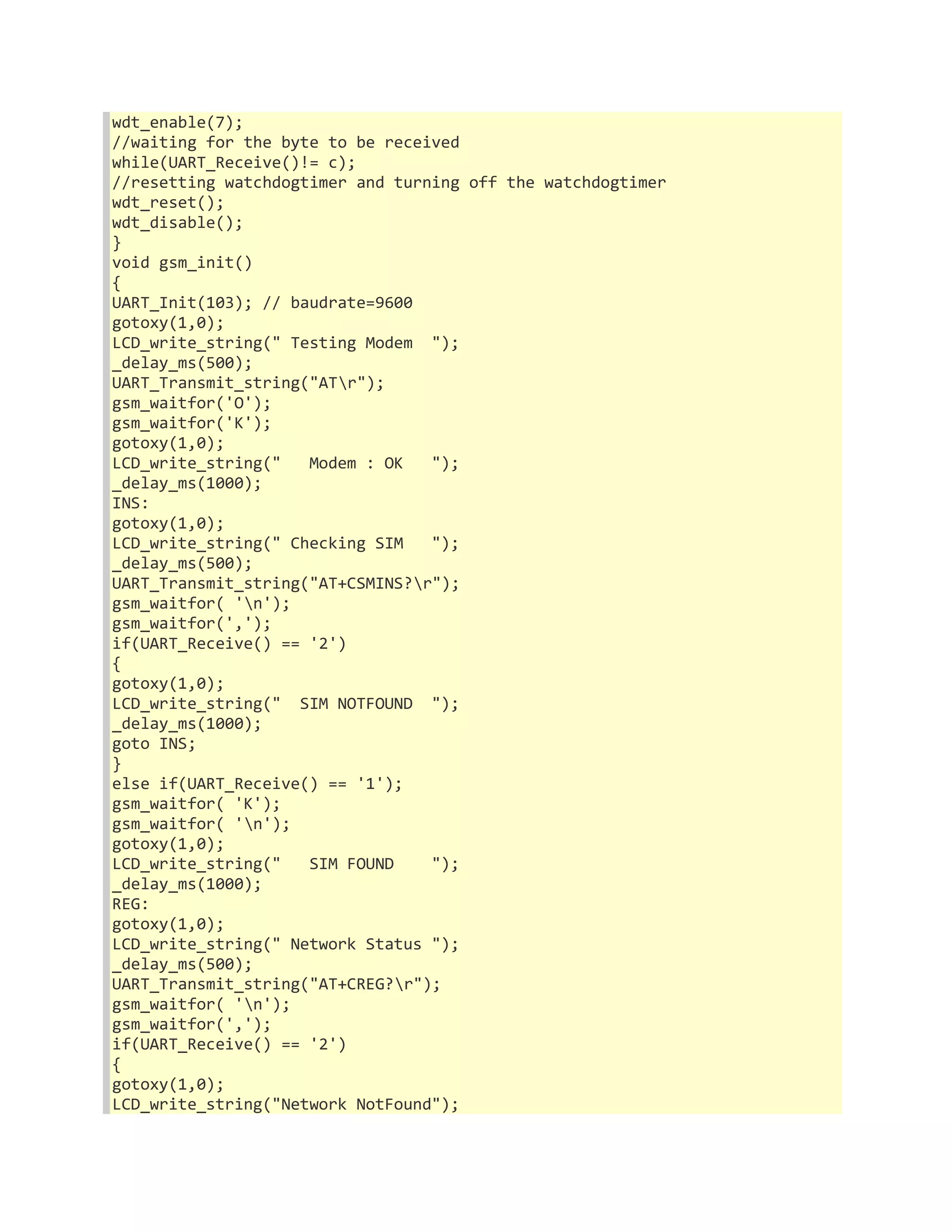 wdt_enable(7); 
//waiting for the byte to be received 
while(UART_Receive()!= c); 
//resetting watchdogtimer and turning off the watchdogtimer 
wdt_reset(); 
wdt_disable(); 
} 
void gsm_init() 
{ 
UART_Init(103); // baudrate=9600 
gotoxy(1,0); 
LCD_write_string(" Testing Modem "); 
_delay_ms(500); 
UART_Transmit_string("ATr"); 
gsm_waitfor('O'); 
gsm_waitfor('K'); 
gotoxy(1,0); 
LCD_write_string(" Modem : OK "); 
_delay_ms(1000); 
INS: 
gotoxy(1,0); 
LCD_write_string(" Checking SIM "); 
_delay_ms(500); 
UART_Transmit_string("AT+CSMINS?r"); 
gsm_waitfor( 'n'); 
gsm_waitfor(','); 
if(UART_Receive() == '2') 
{ 
gotoxy(1,0); 
LCD_write_string(" SIM NOTFOUND "); 
_delay_ms(1000); 
goto INS; 
} 
else if(UART_Receive() == '1'); 
gsm_waitfor( 'K'); 
gsm_waitfor( 'n'); 
gotoxy(1,0); 
LCD_write_string(" SIM FOUND "); 
_delay_ms(1000); 
REG: 
gotoxy(1,0); 
LCD_write_string(" Network Status "); 
_delay_ms(500); 
UART_Transmit_string("AT+CREG?r"); 
gsm_waitfor( 'n'); 
gsm_waitfor(','); 
if(UART_Receive() == '2') 
{ 
gotoxy(1,0); 
LCD_write_string("Network NotFound"); 
 