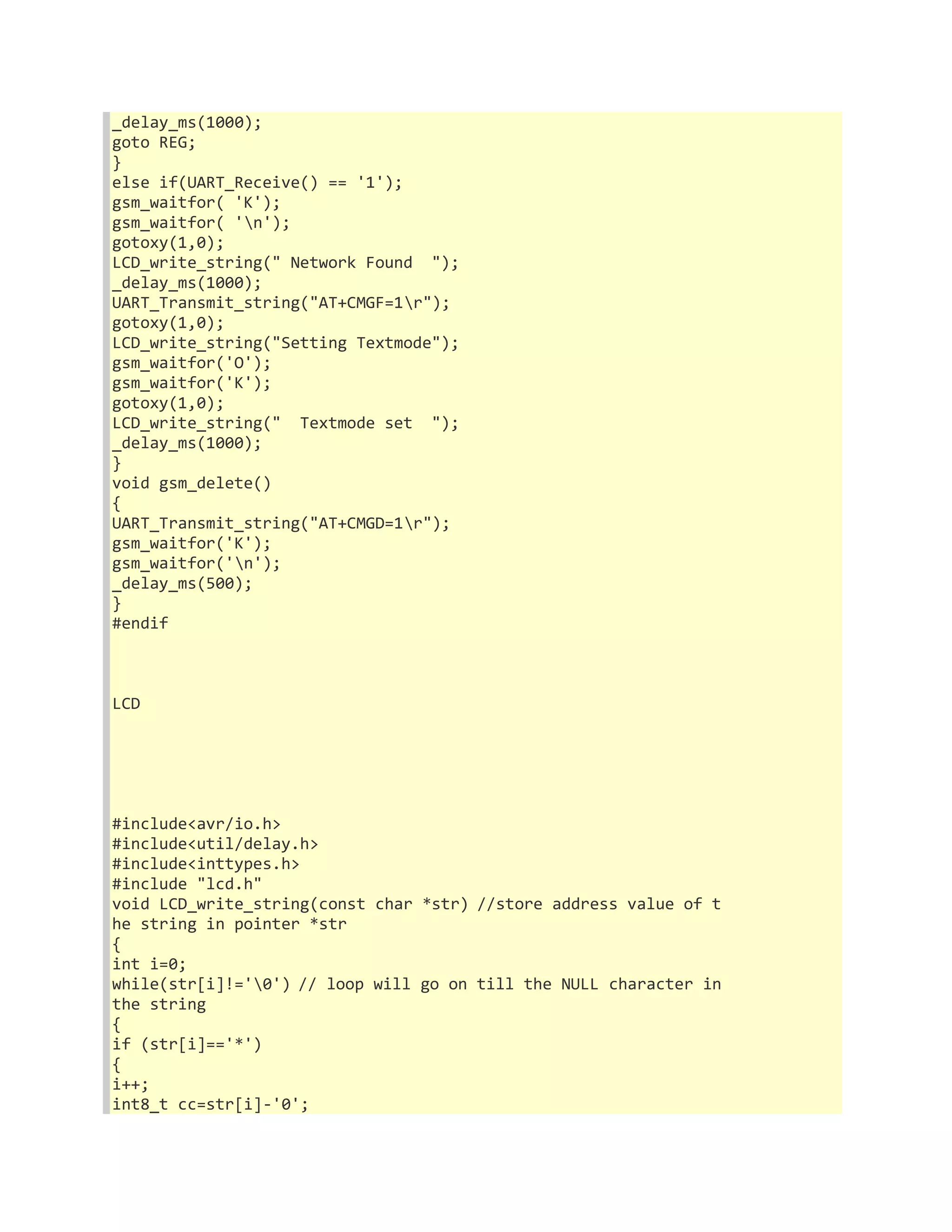 _delay_ms(1000); 
goto REG; 
} 
else if(UART_Receive() == '1'); 
gsm_waitfor( 'K'); 
gsm_waitfor( 'n'); 
gotoxy(1,0); 
LCD_write_string(" Network Found "); 
_delay_ms(1000); 
UART_Transmit_string("AT+CMGF=1r"); 
gotoxy(1,0); 
LCD_write_string("Setting Textmode"); 
gsm_waitfor('O'); 
gsm_waitfor('K'); 
gotoxy(1,0); 
LCD_write_string(" Textmode set "); 
_delay_ms(1000); 
} 
void gsm_delete() 
{ 
UART_Transmit_string("AT+CMGD=1r"); 
gsm_waitfor('K'); 
gsm_waitfor('n'); 
_delay_ms(500); 
} 
#endif 
LCD 
#include<avr/io.h> 
#include<util/delay.h> 
#include<inttypes.h> 
#include "lcd.h" 
void LCD_write_string(const char *str) //store address value of t 
he string in pointer *str 
{ 
int i=0; 
while(str[i]!='0') // loop will go on till the NULL character in 
the string 
{ 
if (str[i]=='*') 
{ 
i++; 
int8_t cc=str[i]-'0'; 
 