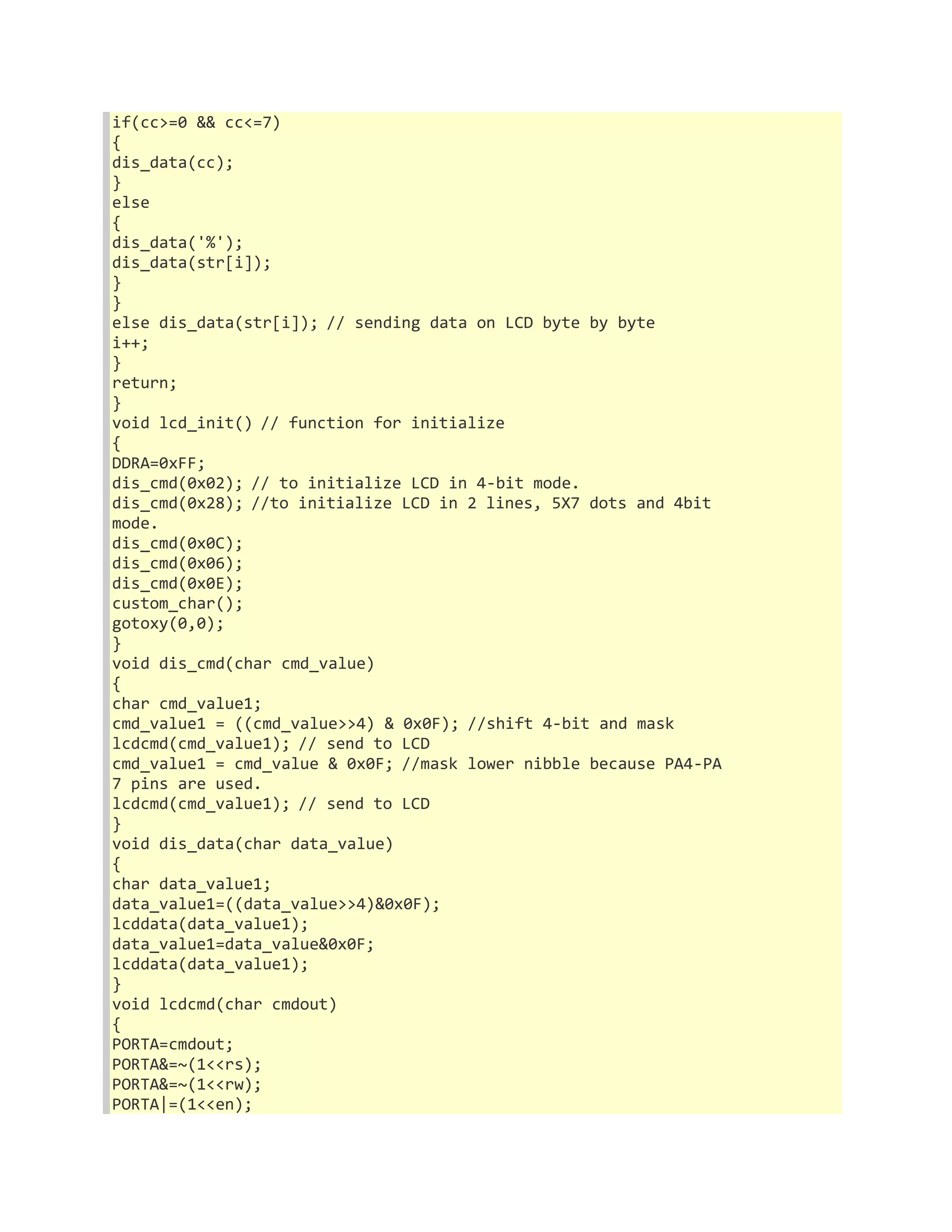 if(cc>=0 && cc<=7) 
{ 
dis_data(cc); 
} 
else 
{ 
dis_data('%'); 
dis_data(str[i]); 
} 
} 
else dis_data(str[i]); // sending data on LCD byte by byte 
i++; 
} 
return; 
} 
void lcd_init() // function for initialize 
{ 
DDRA=0xFF; 
dis_cmd(0x02); // to initialize LCD in 4-bit mode. 
dis_cmd(0x28); //to initialize LCD in 2 lines, 5X7 dots and 4bit 
mode. 
dis_cmd(0x0C); 
dis_cmd(0x06); 
dis_cmd(0x0E); 
custom_char(); 
gotoxy(0,0); 
} 
void dis_cmd(char cmd_value) 
{ 
char cmd_value1; 
cmd_value1 = ((cmd_value>>4) & 0x0F); //shift 4-bit and mask 
lcdcmd(cmd_value1); // send to LCD 
cmd_value1 = cmd_value & 0x0F; //mask lower nibble because PA4-PA 
7 pins are used. 
lcdcmd(cmd_value1); // send to LCD 
} 
void dis_data(char data_value) 
{ 
char data_value1; 
data_value1=((data_value>>4)&0x0F); 
lcddata(data_value1); 
data_value1=data_value&0x0F; 
lcddata(data_value1); 
} 
void lcdcmd(char cmdout) 
{ 
PORTA=cmdout; 
PORTA&=~(1<<rs); 
PORTA&=~(1<<rw); 
PORTA|=(1<<en); 
 