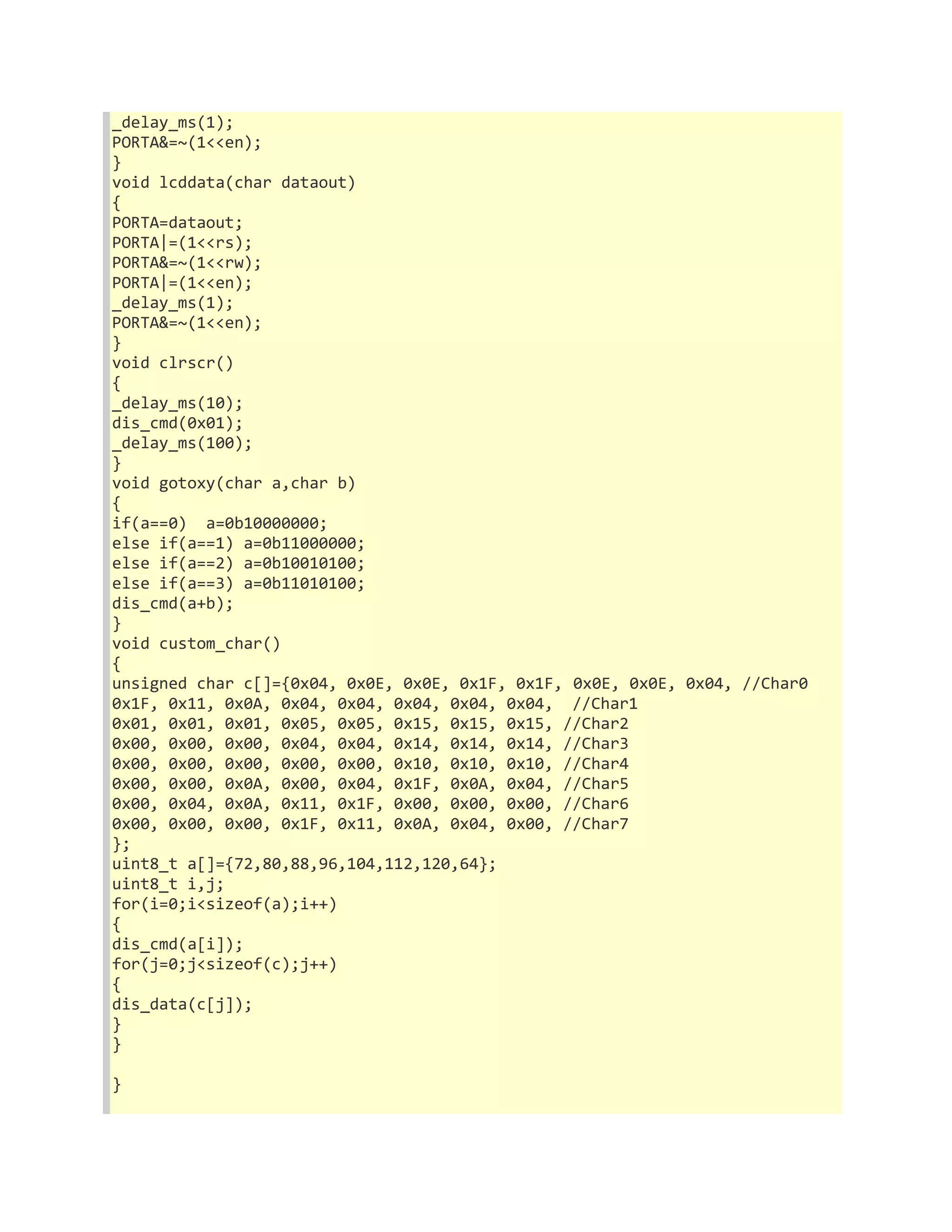 _delay_ms(1); 
PORTA&=~(1<<en); 
} 
void lcddata(char dataout) 
{ 
PORTA=dataout; 
PORTA|=(1<<rs); 
PORTA&=~(1<<rw); 
PORTA|=(1<<en); 
_delay_ms(1); 
PORTA&=~(1<<en); 
} 
void clrscr() 
{ 
_delay_ms(10); 
dis_cmd(0x01); 
_delay_ms(100); 
} 
void gotoxy(char a,char b) 
{ 
if(a==0) a=0b10000000; 
else if(a==1) a=0b11000000; 
else if(a==2) a=0b10010100; 
else if(a==3) a=0b11010100; 
dis_cmd(a+b); 
} 
void custom_char() 
{ 
unsigned char c[]={0x04, 0x0E, 0x0E, 0x1F, 0x1F, 0x0E, 0x0E, 0x04, //Char0 
0x1F, 0x11, 0x0A, 0x04, 0x04, 0x04, 0x04, 0x04, //Char1 
0x01, 0x01, 0x01, 0x05, 0x05, 0x15, 0x15, 0x15, //Char2 
0x00, 0x00, 0x00, 0x04, 0x04, 0x14, 0x14, 0x14, //Char3 
0x00, 0x00, 0x00, 0x00, 0x00, 0x10, 0x10, 0x10, //Char4 
0x00, 0x00, 0x0A, 0x00, 0x04, 0x1F, 0x0A, 0x04, //Char5 
0x00, 0x04, 0x0A, 0x11, 0x1F, 0x00, 0x00, 0x00, //Char6 
0x00, 0x00, 0x00, 0x1F, 0x11, 0x0A, 0x04, 0x00, //Char7 
}; 
uint8_t a[]={72,80,88,96,104,112,120,64}; 
uint8_t i,j; 
for(i=0;i<sizeof(a);i++) 
{ 
dis_cmd(a[i]); 
for(j=0;j<sizeof(c);j++) 
{ 
dis_data(c[j]); 
} 
} 
} 
 