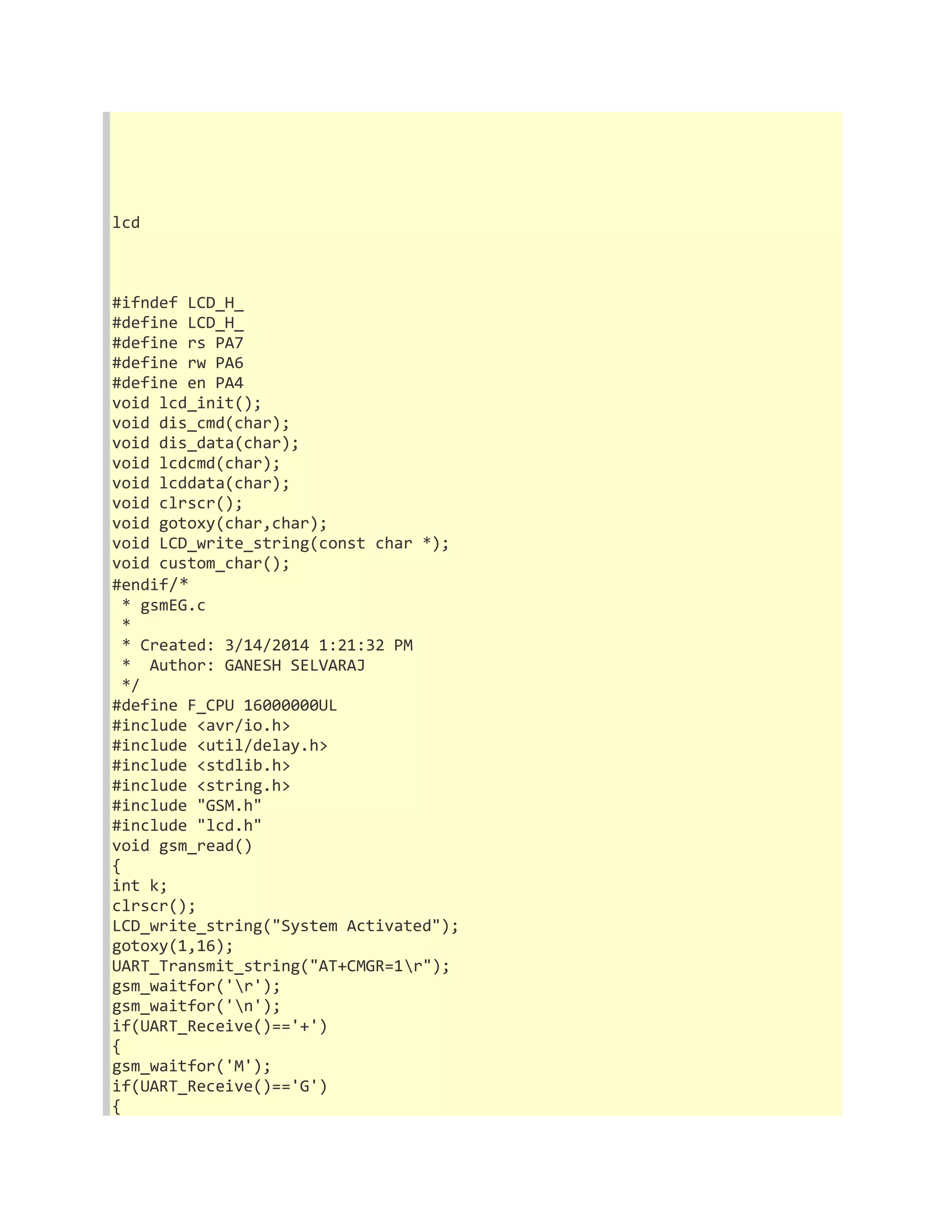 lcd 
#ifndef LCD_H_ 
#define LCD_H_ 
#define rs PA7 
#define rw PA6 
#define en PA4 
void lcd_init(); 
void dis_cmd(char); 
void dis_data(char); 
void lcdcmd(char); 
void lcddata(char); 
void clrscr(); 
void gotoxy(char,char); 
void LCD_write_string(const char *); 
void custom_char(); 
#endif/* 
* gsmEG.c 
* 
* Created: 3/14/2014 1:21:32 PM 
* Author: GANESH SELVARAJ 
*/ 
#define F_CPU 16000000UL 
#include <avr/io.h> 
#include <util/delay.h> 
#include <stdlib.h> 
#include <string.h> 
#include "GSM.h" 
#include "lcd.h" 
void gsm_read() 
{ 
int k; 
clrscr(); 
LCD_write_string("System Activated"); 
gotoxy(1,16); 
UART_Transmit_string("AT+CMGR=1r"); 
gsm_waitfor('r'); 
gsm_waitfor('n'); 
if(UART_Receive()=='+') 
{ 
gsm_waitfor('M'); 
if(UART_Receive()=='G') 
{ 
 