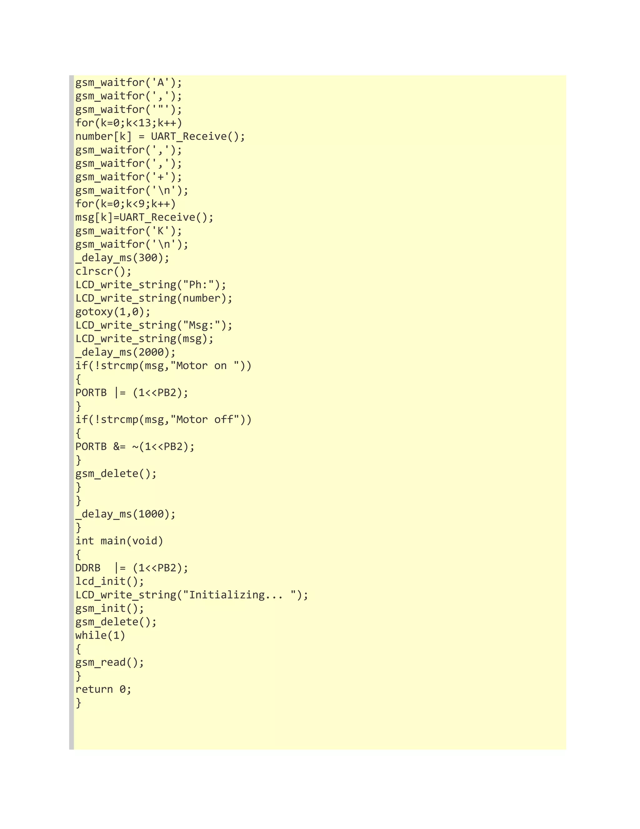 gsm_waitfor('A'); 
gsm_waitfor(','); 
gsm_waitfor('"'); 
for(k=0;k<13;k++) 
number[k] = UART_Receive(); 
gsm_waitfor(','); 
gsm_waitfor(','); 
gsm_waitfor('+'); 
gsm_waitfor('n'); 
for(k=0;k<9;k++) 
msg[k]=UART_Receive(); 
gsm_waitfor('K'); 
gsm_waitfor('n'); 
_delay_ms(300); 
clrscr(); 
LCD_write_string("Ph:"); 
LCD_write_string(number); 
gotoxy(1,0); 
LCD_write_string("Msg:"); 
LCD_write_string(msg); 
_delay_ms(2000); 
if(!strcmp(msg,"Motor on ")) 
{ 
PORTB |= (1<<PB2); 
} 
if(!strcmp(msg,"Motor off")) 
{ 
PORTB &= ~(1<<PB2); 
} 
gsm_delete(); 
} 
} 
_delay_ms(1000); 
} 
int main(void) 
{ 
DDRB |= (1<<PB2); 
lcd_init(); 
LCD_write_string("Initializing... "); 
gsm_init(); 
gsm_delete(); 
while(1) 
{ 
gsm_read(); 
} 
return 0; 
} 
 