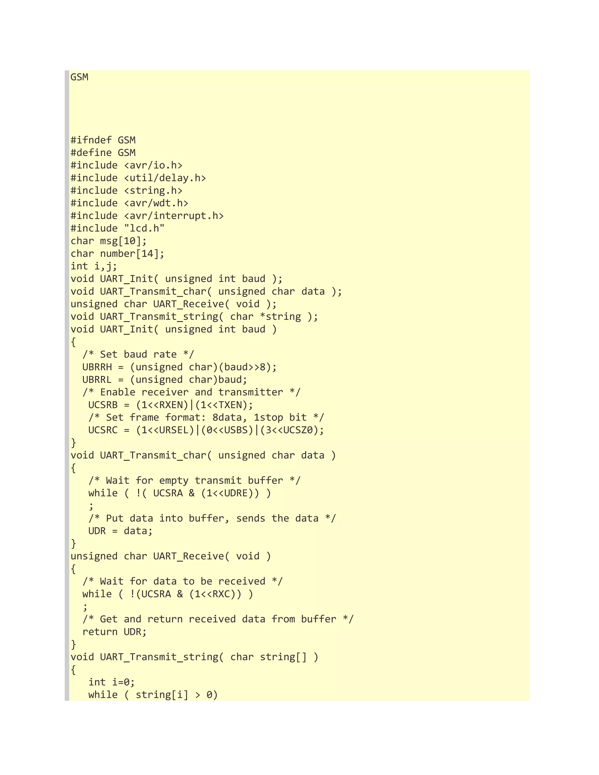 GSM 
#ifndef GSM 
#define GSM 
#include <avr/io.h> 
#include <util/delay.h> 
#include <string.h> 
#include <avr/wdt.h> 
#include <avr/interrupt.h> 
#include "lcd.h" 
char msg[10]; 
char number[14]; 
int i,j; 
void UART_Init( unsigned int baud ); 
void UART_Transmit_char( unsigned char data ); 
unsigned char UART_Receive( void ); 
void UART_Transmit_string( char *string ); 
void UART_Init( unsigned int baud ) 
{ 
/* Set baud rate */ 
UBRRH = (unsigned char)(baud>>8); 
UBRRL = (unsigned char)baud; 
/* Enable receiver and transmitter */ 
UCSRB = (1<<RXEN)|(1<<TXEN); 
/* Set frame format: 8data, 1stop bit */ 
UCSRC = (1<<URSEL)|(0<<USBS)|(3<<UCSZ0); 
} 
void UART_Transmit_char( unsigned char data ) 
{ 
/* Wait for empty transmit buffer */ 
while ( !( UCSRA & (1<<UDRE)) ) 
; 
/* Put data into buffer, sends the data */ 
UDR = data; 
} 
unsigned char UART_Receive( void ) 
{ 
/* Wait for data to be received */ 
while ( !(UCSRA & (1<<RXC)) ) 
; 
/* Get and return received data from buffer */ 
return UDR; 
} 
void UART_Transmit_string( char string[] ) 
{ 
int i=0; 
while ( string[i] > 0) 
 