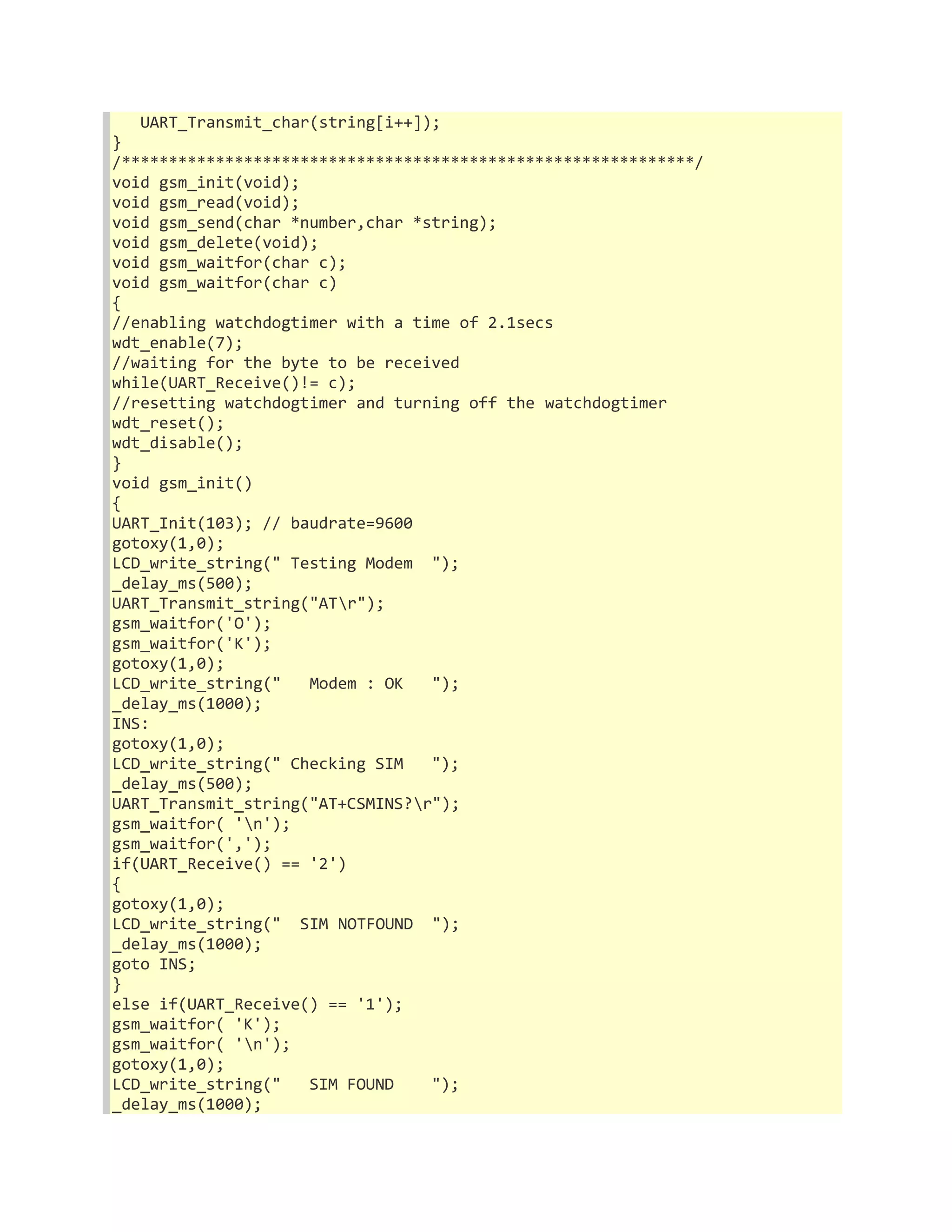 UART_Transmit_char(string[i++]); 
} 
/*************************************************************/ 
void gsm_init(void); 
void gsm_read(void); 
void gsm_send(char *number,char *string); 
void gsm_delete(void); 
void gsm_waitfor(char c); 
void gsm_waitfor(char c) 
{ 
//enabling watchdogtimer with a time of 2.1secs 
wdt_enable(7); 
//waiting for the byte to be received 
while(UART_Receive()!= c); 
//resetting watchdogtimer and turning off the watchdogtimer 
wdt_reset(); 
wdt_disable(); 
} 
void gsm_init() 
{ 
UART_Init(103); // baudrate=9600 
gotoxy(1,0); 
LCD_write_string(" Testing Modem "); 
_delay_ms(500); 
UART_Transmit_string("ATr"); 
gsm_waitfor('O'); 
gsm_waitfor('K'); 
gotoxy(1,0); 
LCD_write_string(" Modem : OK "); 
_delay_ms(1000); 
INS: 
gotoxy(1,0); 
LCD_write_string(" Checking SIM "); 
_delay_ms(500); 
UART_Transmit_string("AT+CSMINS?r"); 
gsm_waitfor( 'n'); 
gsm_waitfor(','); 
if(UART_Receive() == '2') 
{ 
gotoxy(1,0); 
LCD_write_string(" SIM NOTFOUND "); 
_delay_ms(1000); 
goto INS; 
} 
else if(UART_Receive() == '1'); 
gsm_waitfor( 'K'); 
gsm_waitfor( 'n'); 
gotoxy(1,0); 
LCD_write_string(" SIM FOUND "); 
_delay_ms(1000); 
 