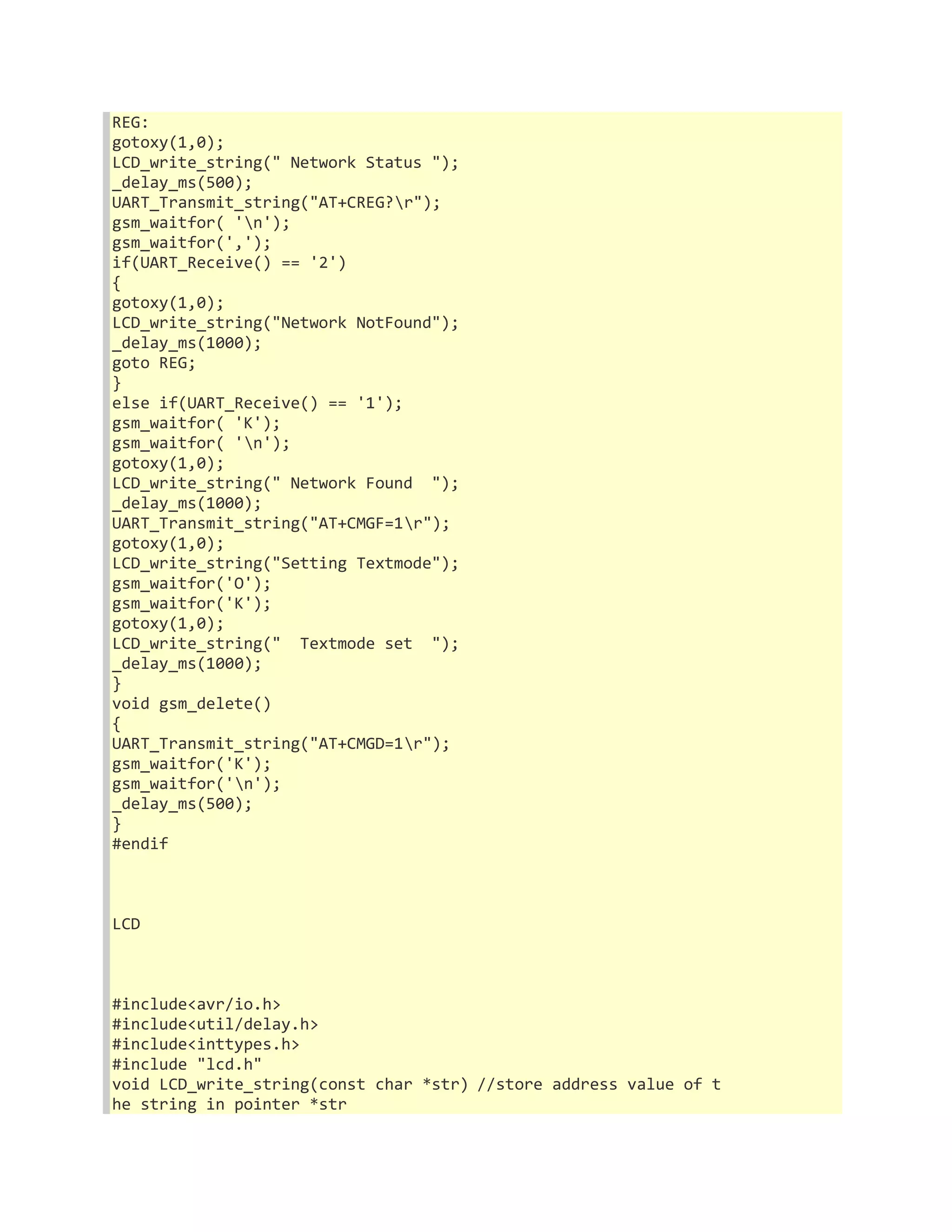 REG: 
gotoxy(1,0); 
LCD_write_string(" Network Status "); 
_delay_ms(500); 
UART_Transmit_string("AT+CREG?r"); 
gsm_waitfor( 'n'); 
gsm_waitfor(','); 
if(UART_Receive() == '2') 
{ 
gotoxy(1,0); 
LCD_write_string("Network NotFound"); 
_delay_ms(1000); 
goto REG; 
} 
else if(UART_Receive() == '1'); 
gsm_waitfor( 'K'); 
gsm_waitfor( 'n'); 
gotoxy(1,0); 
LCD_write_string(" Network Found "); 
_delay_ms(1000); 
UART_Transmit_string("AT+CMGF=1r"); 
gotoxy(1,0); 
LCD_write_string("Setting Textmode"); 
gsm_waitfor('O'); 
gsm_waitfor('K'); 
gotoxy(1,0); 
LCD_write_string(" Textmode set "); 
_delay_ms(1000); 
} 
void gsm_delete() 
{ 
UART_Transmit_string("AT+CMGD=1r"); 
gsm_waitfor('K'); 
gsm_waitfor('n'); 
_delay_ms(500); 
} 
#endif 
LCD 
#include<avr/io.h> 
#include<util/delay.h> 
#include<inttypes.h> 
#include "lcd.h" 
void LCD_write_string(const char *str) //store address value of t 
he string in pointer *str 
 