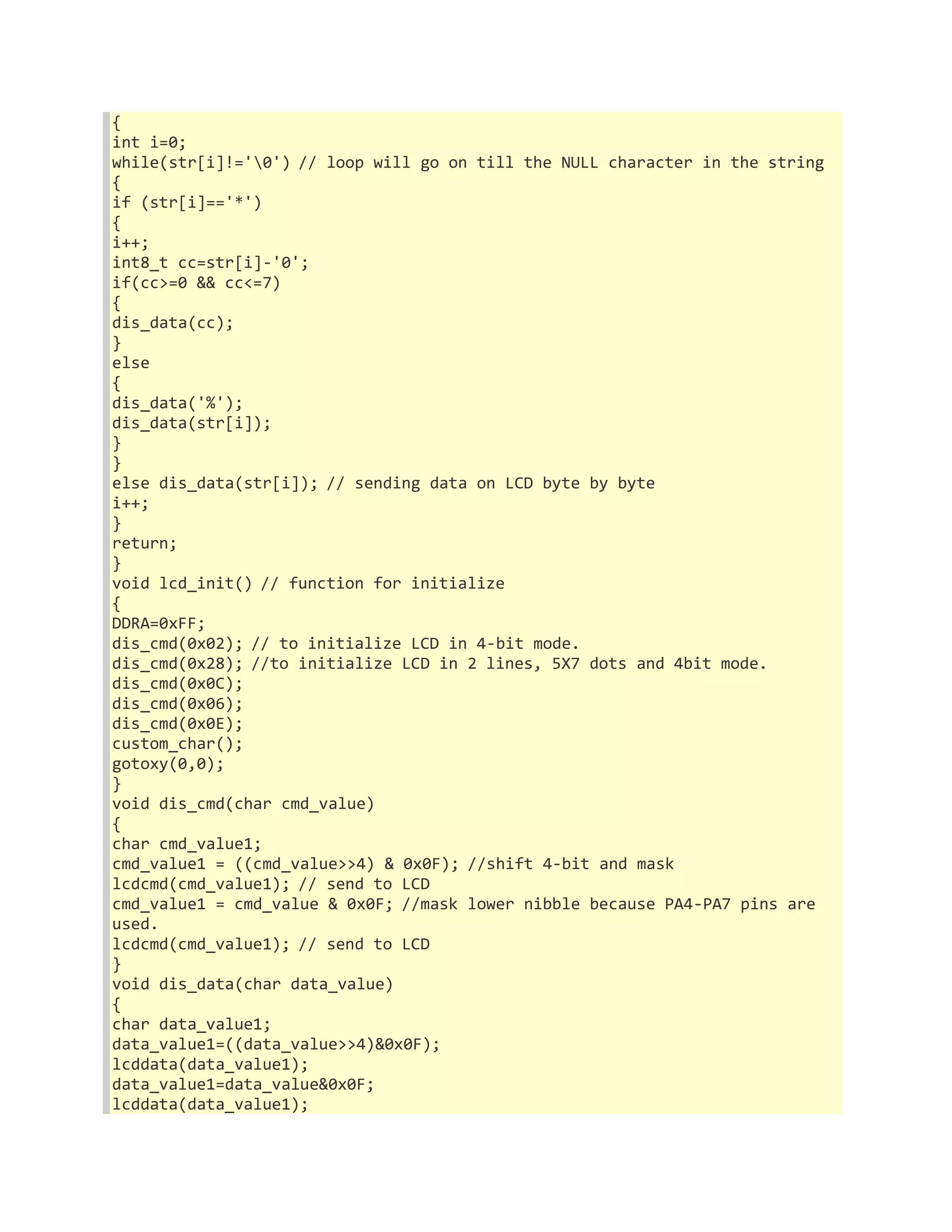 { 
int i=0; 
while(str[i]!='0') // loop will go on till the NULL character in the string 
{ 
if (str[i]=='*') 
{ 
i++; 
int8_t cc=str[i]-'0'; 
if(cc>=0 && cc<=7) 
{ 
dis_data(cc); 
} 
else 
{ 
dis_data('%'); 
dis_data(str[i]); 
} 
} 
else dis_data(str[i]); // sending data on LCD byte by byte 
i++; 
} 
return; 
} 
void lcd_init() // function for initialize 
{ 
DDRA=0xFF; 
dis_cmd(0x02); // to initialize LCD in 4-bit mode. 
dis_cmd(0x28); //to initialize LCD in 2 lines, 5X7 dots and 4bit mode. 
dis_cmd(0x0C); 
dis_cmd(0x06); 
dis_cmd(0x0E); 
custom_char(); 
gotoxy(0,0); 
} 
void dis_cmd(char cmd_value) 
{ 
char cmd_value1; 
cmd_value1 = ((cmd_value>>4) & 0x0F); //shift 4-bit and mask 
lcdcmd(cmd_value1); // send to LCD 
cmd_value1 = cmd_value & 0x0F; //mask lower nibble because PA4-PA7 pins are 
used. 
lcdcmd(cmd_value1); // send to LCD 
} 
void dis_data(char data_value) 
{ 
char data_value1; 
data_value1=((data_value>>4)&0x0F); 
lcddata(data_value1); 
data_value1=data_value&0x0F; 
lcddata(data_value1); 
 