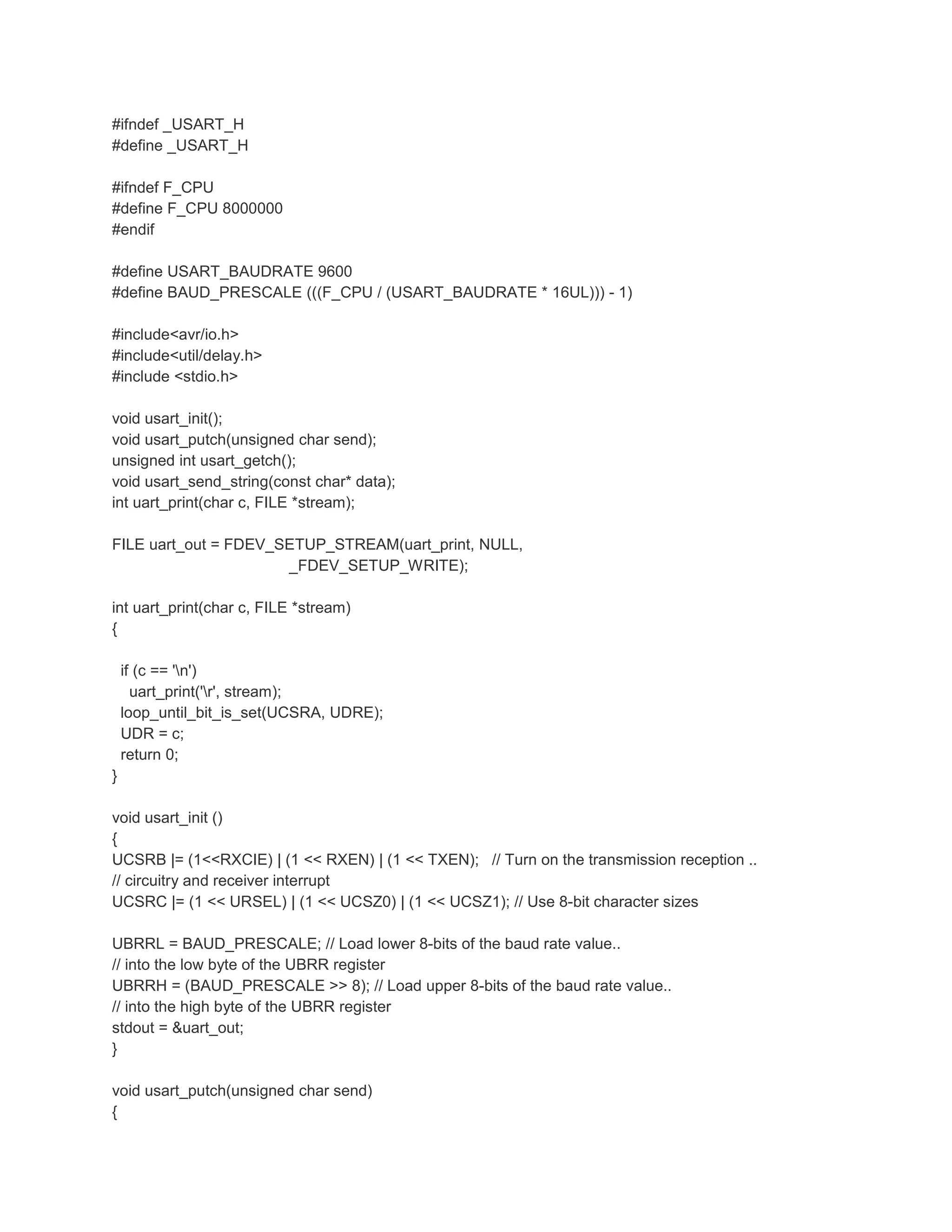 #ifndef _USART_H 
#define _USART_H 
#ifndef F_CPU 
#define F_CPU 8000000 
#endif 
#define USART_BAUDRATE 9600 
#define BAUD_PRESCALE (((F_CPU / (USART_BAUDRATE * 16UL))) - 1) 
#include<avr/io.h> 
#include<util/delay.h> 
#include <stdio.h> 
void usart_init(); 
void usart_putch(unsigned char send); 
unsigned int usart_getch(); 
void usart_send_string(const char* data); 
int uart_print(char c, FILE *stream); 
FILE uart_out = FDEV_SETUP_STREAM(uart_print, NULL, 
_FDEV_SETUP_WRITE); 
int uart_print(char c, FILE *stream) 
{ 
if (c == 'n') 
uart_print('r', stream); 
loop_until_bit_is_set(UCSRA, UDRE); 
UDR = c; 
return 0; 
} 
void usart_init () 
{ 
UCSRB |= (1<<RXCIE) | (1 << RXEN) | (1 << TXEN); // Turn on the transmission reception .. 
// circuitry and receiver interrupt 
UCSRC |= (1 << URSEL) | (1 << UCSZ0) | (1 << UCSZ1); // Use 8-bit character sizes 
UBRRL = BAUD_PRESCALE; // Load lower 8-bits of the baud rate value.. 
// into the low byte of the UBRR register 
UBRRH = (BAUD_PRESCALE >> 8); // Load upper 8-bits of the baud rate value.. 
// into the high byte of the UBRR register 
stdout = &uart_out; 
} 
void usart_putch(unsigned char send) 
{ 
 
