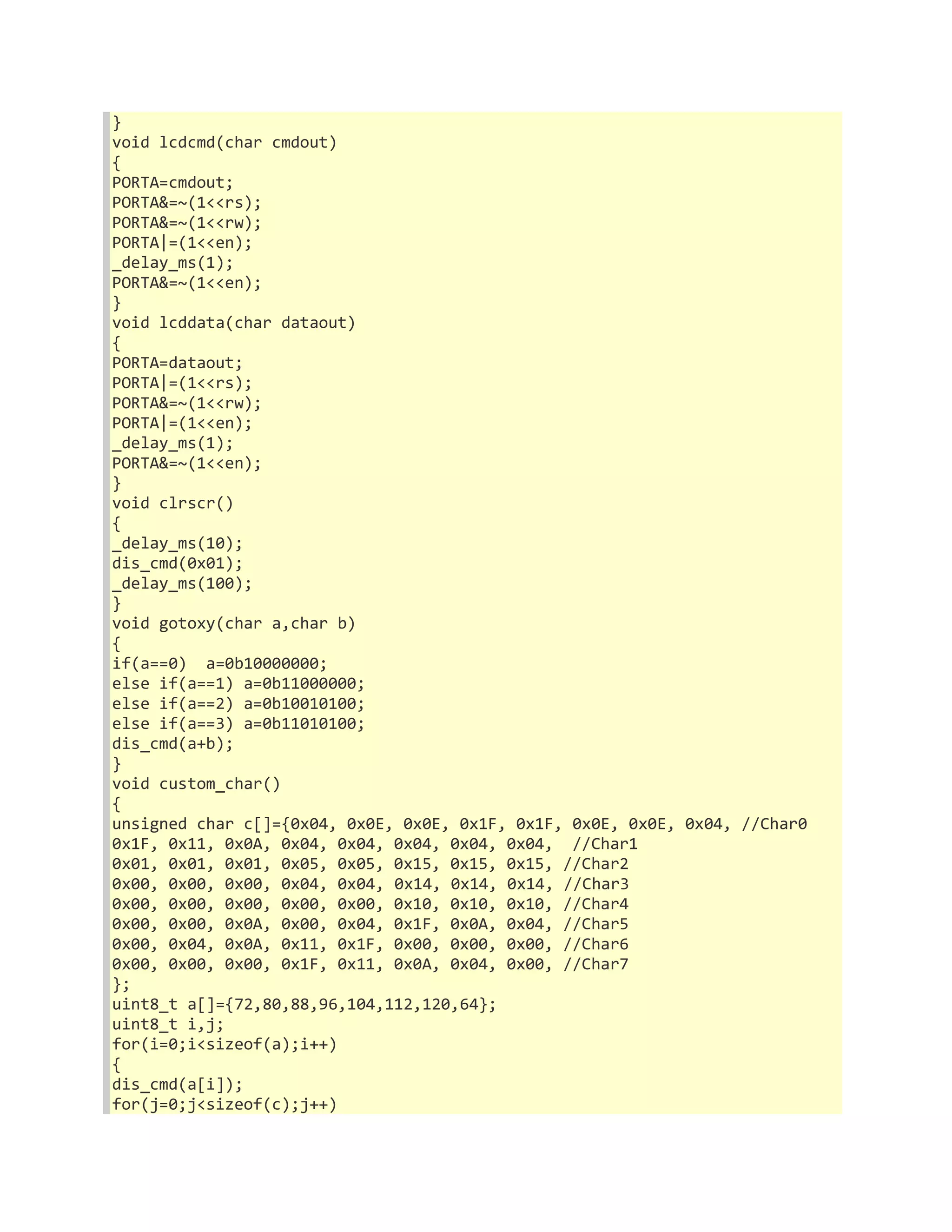 } 
void lcdcmd(char cmdout) 
{ 
PORTA=cmdout; 
PORTA&=~(1<<rs); 
PORTA&=~(1<<rw); 
PORTA|=(1<<en); 
_delay_ms(1); 
PORTA&=~(1<<en); 
} 
void lcddata(char dataout) 
{ 
PORTA=dataout; 
PORTA|=(1<<rs); 
PORTA&=~(1<<rw); 
PORTA|=(1<<en); 
_delay_ms(1); 
PORTA&=~(1<<en); 
} 
void clrscr() 
{ 
_delay_ms(10); 
dis_cmd(0x01); 
_delay_ms(100); 
} 
void gotoxy(char a,char b) 
{ 
if(a==0) a=0b10000000; 
else if(a==1) a=0b11000000; 
else if(a==2) a=0b10010100; 
else if(a==3) a=0b11010100; 
dis_cmd(a+b); 
} 
void custom_char() 
{ 
unsigned char c[]={0x04, 0x0E, 0x0E, 0x1F, 0x1F, 0x0E, 0x0E, 0x04, //Char0 
0x1F, 0x11, 0x0A, 0x04, 0x04, 0x04, 0x04, 0x04, //Char1 
0x01, 0x01, 0x01, 0x05, 0x05, 0x15, 0x15, 0x15, //Char2 
0x00, 0x00, 0x00, 0x04, 0x04, 0x14, 0x14, 0x14, //Char3 
0x00, 0x00, 0x00, 0x00, 0x00, 0x10, 0x10, 0x10, //Char4 
0x00, 0x00, 0x0A, 0x00, 0x04, 0x1F, 0x0A, 0x04, //Char5 
0x00, 0x04, 0x0A, 0x11, 0x1F, 0x00, 0x00, 0x00, //Char6 
0x00, 0x00, 0x00, 0x1F, 0x11, 0x0A, 0x04, 0x00, //Char7 
}; 
uint8_t a[]={72,80,88,96,104,112,120,64}; 
uint8_t i,j; 
for(i=0;i<sizeof(a);i++) 
{ 
dis_cmd(a[i]); 
for(j=0;j<sizeof(c);j++) 
 