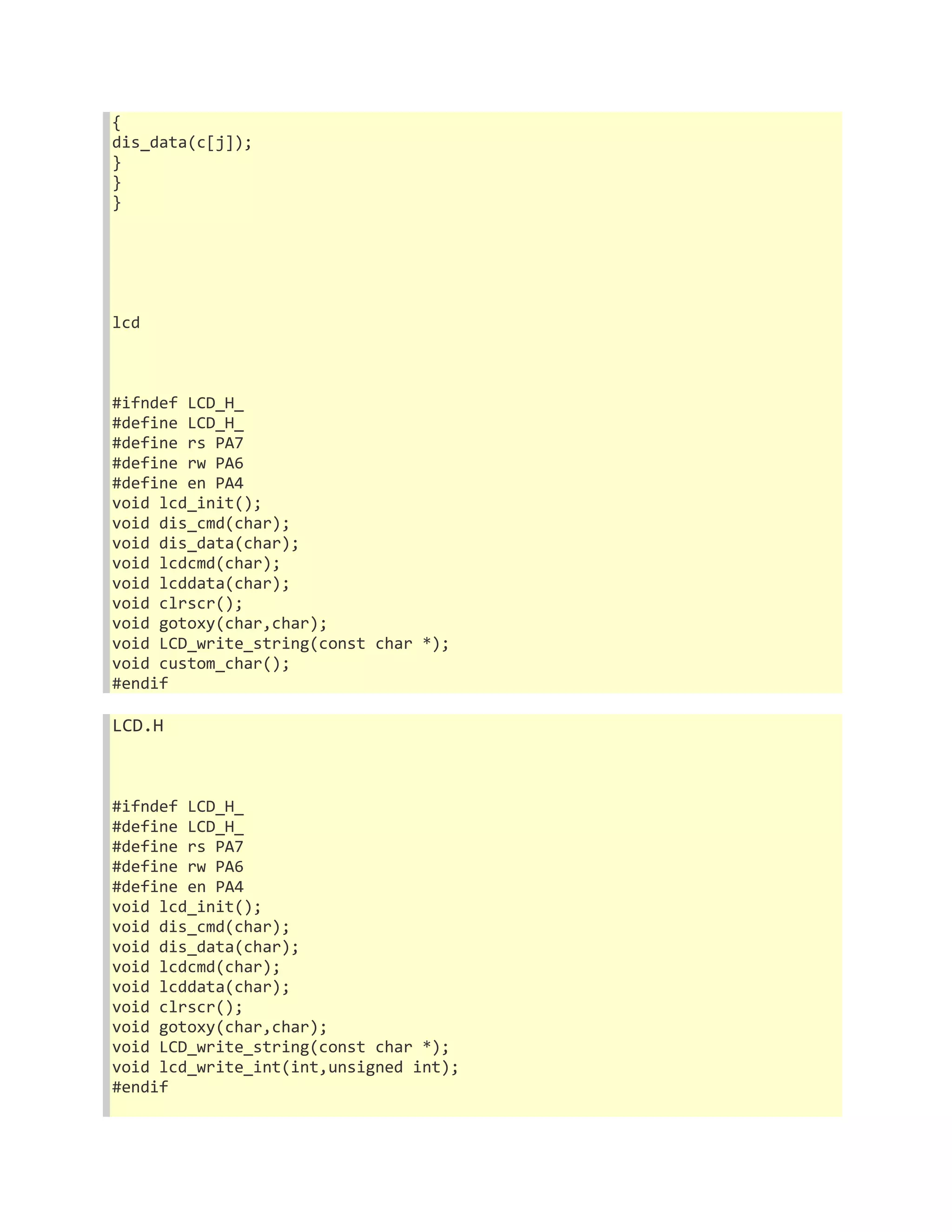 { 
dis_data(c[j]); 
} 
} 
} 
lcd 
#ifndef LCD_H_ 
#define LCD_H_ 
#define rs PA7 
#define rw PA6 
#define en PA4 
void lcd_init(); 
void dis_cmd(char); 
void dis_data(char); 
void lcdcmd(char); 
void lcddata(char); 
void clrscr(); 
void gotoxy(char,char); 
void LCD_write_string(const char *); 
void custom_char(); 
#endif 
LCD.H 
#ifndef LCD_H_ 
#define LCD_H_ 
#define rs PA7 
#define rw PA6 
#define en PA4 
void lcd_init(); 
void dis_cmd(char); 
void dis_data(char); 
void lcdcmd(char); 
void lcddata(char); 
void clrscr(); 
void gotoxy(char,char); 
void LCD_write_string(const char *); 
void lcd_write_int(int,unsigned int); 
#endif 
 