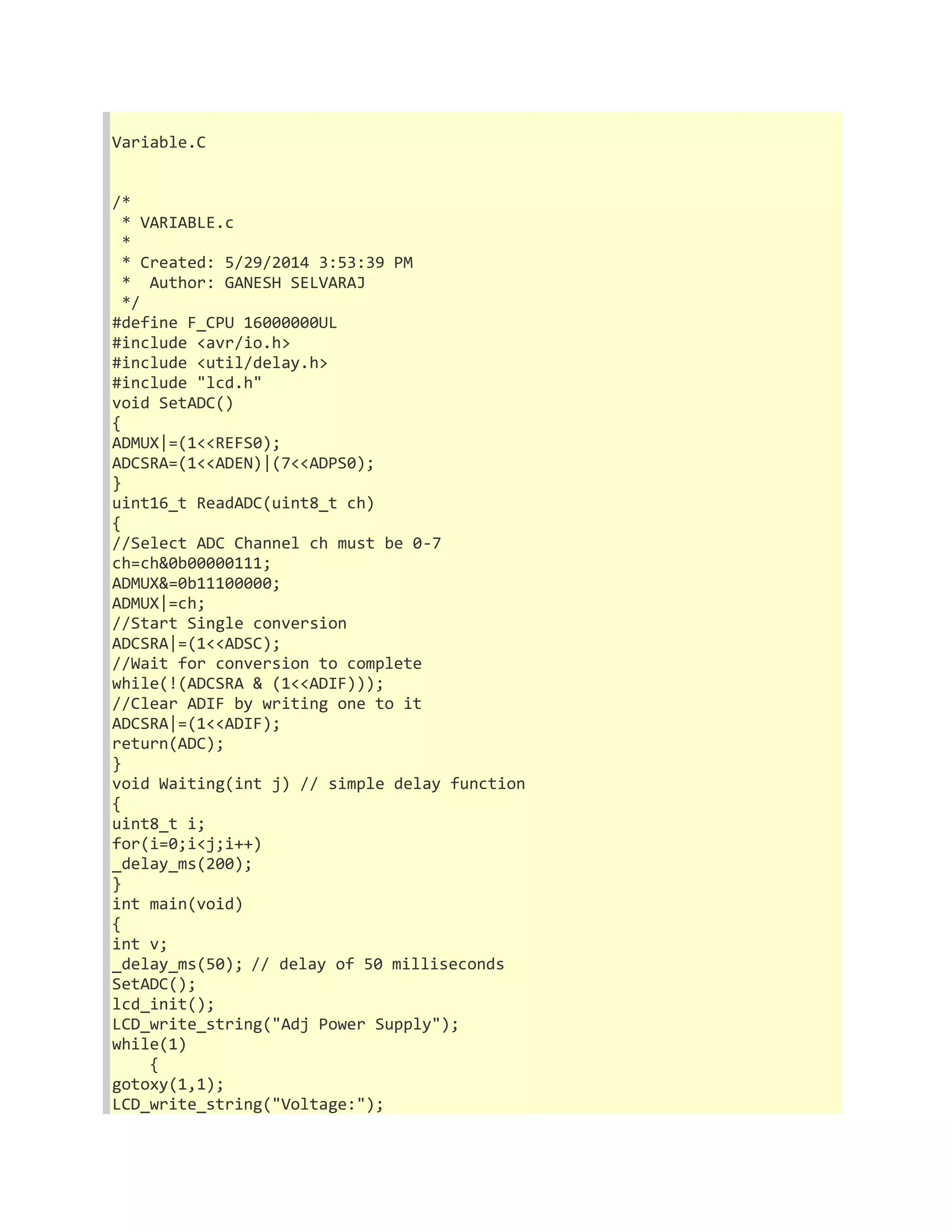 Variable.C 
/* 
* VARIABLE.c 
* 
* Created: 5/29/2014 3:53:39 PM 
* Author: GANESH SELVARAJ 
*/ 
#define F_CPU 16000000UL 
#include <avr/io.h> 
#include <util/delay.h> 
#include "lcd.h" 
void SetADC() 
{ 
ADMUX|=(1<<REFS0); 
ADCSRA=(1<<ADEN)|(7<<ADPS0); 
} 
uint16_t ReadADC(uint8_t ch) 
{ 
//Select ADC Channel ch must be 0-7 
ch=ch&0b00000111; 
ADMUX&=0b11100000; 
ADMUX|=ch; 
//Start Single conversion 
ADCSRA|=(1<<ADSC); 
//Wait for conversion to complete 
while(!(ADCSRA & (1<<ADIF))); 
//Clear ADIF by writing one to it 
ADCSRA|=(1<<ADIF); 
return(ADC); 
} 
void Waiting(int j) // simple delay function 
{ 
uint8_t i; 
for(i=0;i<j;i++) 
_delay_ms(200); 
} 
int main(void) 
{ 
int v; 
_delay_ms(50); // delay of 50 milliseconds 
SetADC(); 
lcd_init(); 
LCD_write_string("Adj Power Supply"); 
while(1) 
{ 
gotoxy(1,1); 
LCD_write_string("Voltage:"); 
 