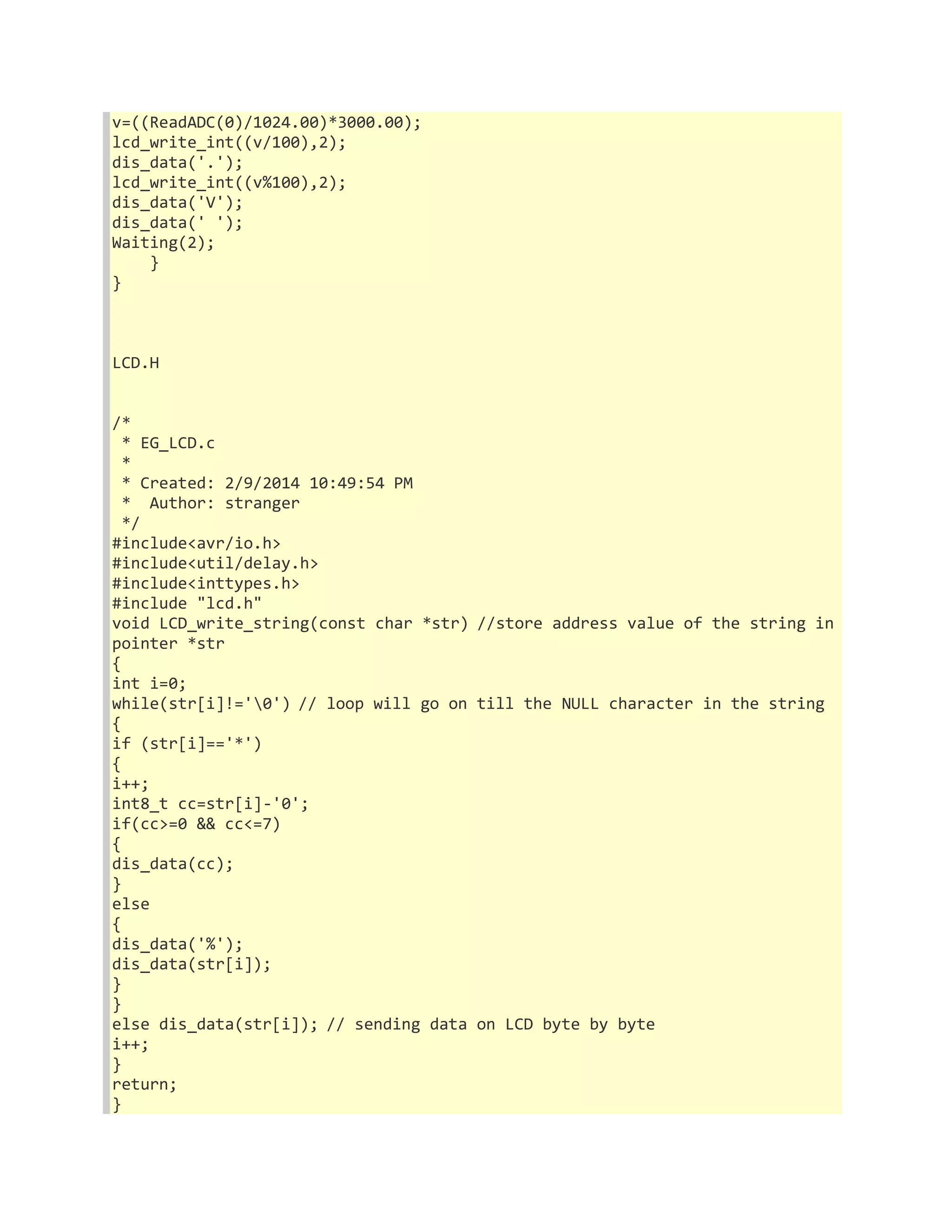 v=((ReadADC(0)/1024.00)*3000.00); 
lcd_write_int((v/100),2); 
dis_data('.'); 
lcd_write_int((v%100),2); 
dis_data('V'); 
dis_data(' '); 
Waiting(2); 
} 
} 
LCD.H 
/* 
* EG_LCD.c 
* 
* Created: 2/9/2014 10:49:54 PM 
* Author: stranger 
*/ 
#include<avr/io.h> 
#include<util/delay.h> 
#include<inttypes.h> 
#include "lcd.h" 
void LCD_write_string(const char *str) //store address value of the string in 
pointer *str 
{ 
int i=0; 
while(str[i]!='0') // loop will go on till the NULL character in the string 
{ 
if (str[i]=='*') 
{ 
i++; 
int8_t cc=str[i]-'0'; 
if(cc>=0 && cc<=7) 
{ 
dis_data(cc); 
} 
else 
{ 
dis_data('%'); 
dis_data(str[i]); 
} 
} 
else dis_data(str[i]); // sending data on LCD byte by byte 
i++; 
} 
return; 
} 
 
