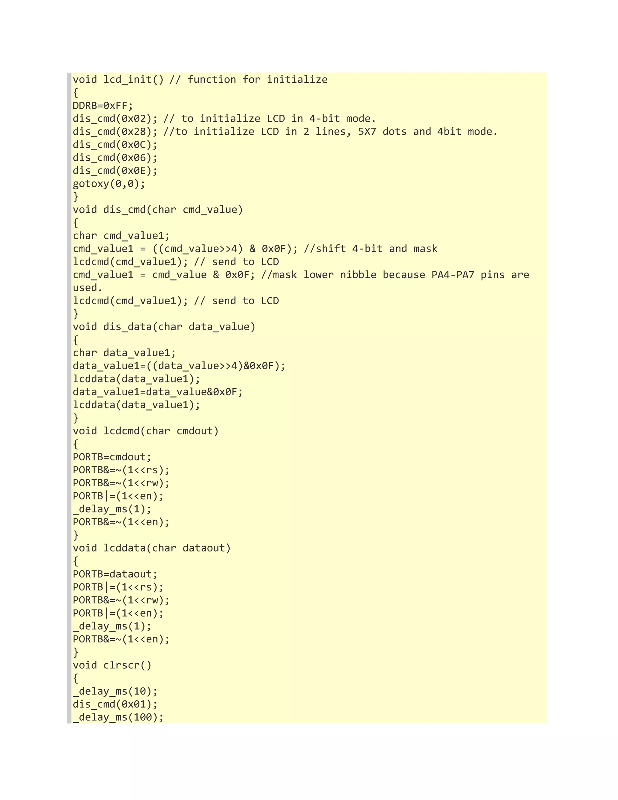 void lcd_init() // function for initialize 
{ 
DDRB=0xFF; 
dis_cmd(0x02); // to initialize LCD in 4-bit mode. 
dis_cmd(0x28); //to initialize LCD in 2 lines, 5X7 dots and 4bit mode. 
dis_cmd(0x0C); 
dis_cmd(0x06); 
dis_cmd(0x0E); 
gotoxy(0,0); 
} 
void dis_cmd(char cmd_value) 
{ 
char cmd_value1; 
cmd_value1 = ((cmd_value>>4) & 0x0F); //shift 4-bit and mask 
lcdcmd(cmd_value1); // send to LCD 
cmd_value1 = cmd_value & 0x0F; //mask lower nibble because PA4-PA7 pins are 
used. 
lcdcmd(cmd_value1); // send to LCD 
} 
void dis_data(char data_value) 
{ 
char data_value1; 
data_value1=((data_value>>4)&0x0F); 
lcddata(data_value1); 
data_value1=data_value&0x0F; 
lcddata(data_value1); 
} 
void lcdcmd(char cmdout) 
{ 
PORTB=cmdout; 
PORTB&=~(1<<rs); 
PORTB&=~(1<<rw); 
PORTB|=(1<<en); 
_delay_ms(1); 
PORTB&=~(1<<en); 
} 
void lcddata(char dataout) 
{ 
PORTB=dataout; 
PORTB|=(1<<rs); 
PORTB&=~(1<<rw); 
PORTB|=(1<<en); 
_delay_ms(1); 
PORTB&=~(1<<en); 
} 
void clrscr() 
{ 
_delay_ms(10); 
dis_cmd(0x01); 
_delay_ms(100); 
 