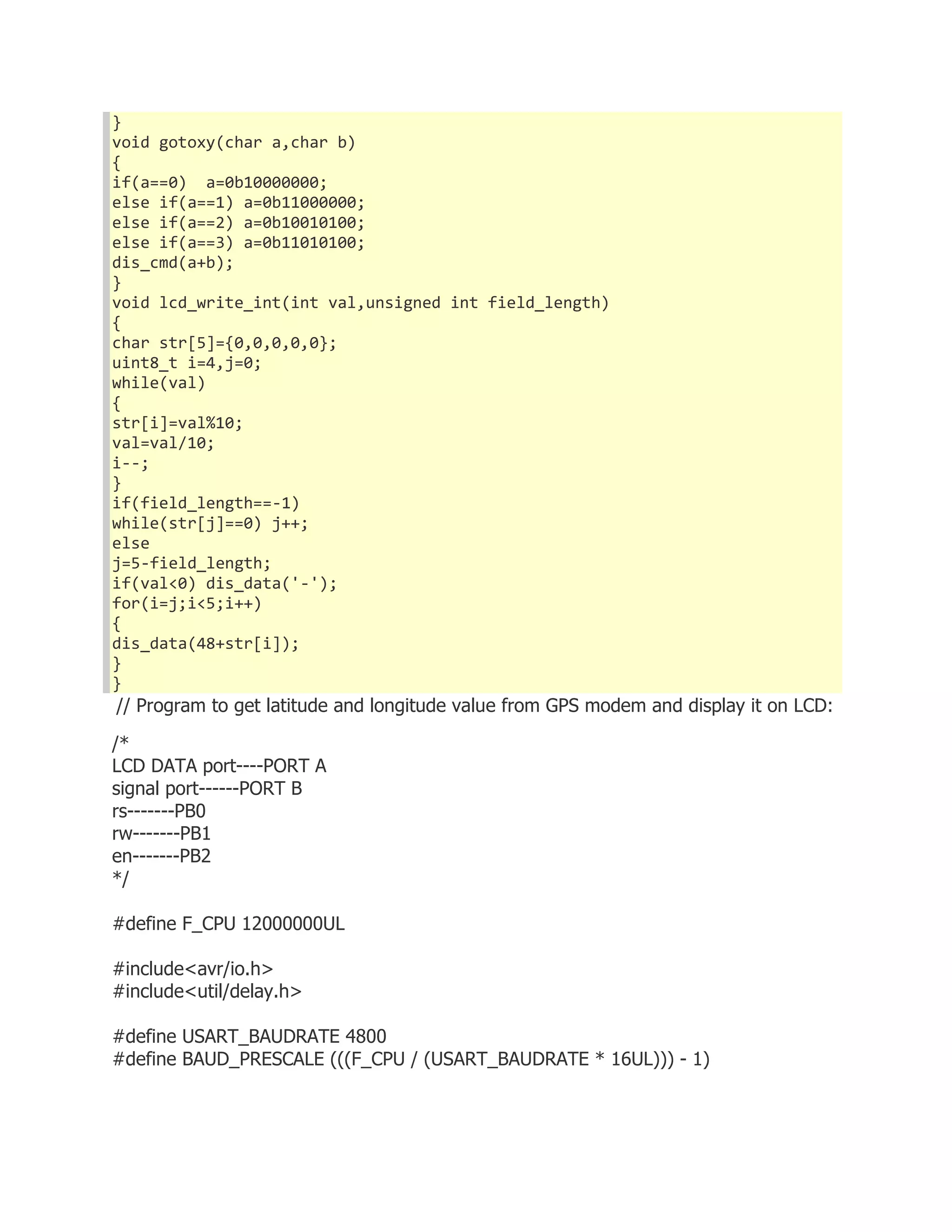} 
void gotoxy(char a,char b) 
{ 
if(a==0) a=0b10000000; 
else if(a==1) a=0b11000000; 
else if(a==2) a=0b10010100; 
else if(a==3) a=0b11010100; 
dis_cmd(a+b); 
} 
void lcd_write_int(int val,unsigned int field_length) 
{ 
char str[5]={0,0,0,0,0}; 
uint8_t i=4,j=0; 
while(val) 
{ 
str[i]=val%10; 
val=val/10; 
i--; 
} 
if(field_length==-1) 
while(str[j]==0) j++; 
else 
j=5-field_length; 
if(val<0) dis_data('-'); 
for(i=j;i<5;i++) 
{ 
dis_data(48+str[i]); 
} 
} 
// Program to get latitude and longitude value from GPS modem and display it on LCD: 
/* 
LCD DATA port----PORT A 
signal port------PORT B 
rs-------PB0 
rw-------PB1 
en-------PB2 
*/ 
#define F_CPU 12000000UL 
#include<avr/io.h> 
#include<util/delay.h> 
#define USART_BAUDRATE 4800 
#define BAUD_PRESCALE (((F_CPU / (USART_BAUDRATE * 16UL))) - 1) 
 