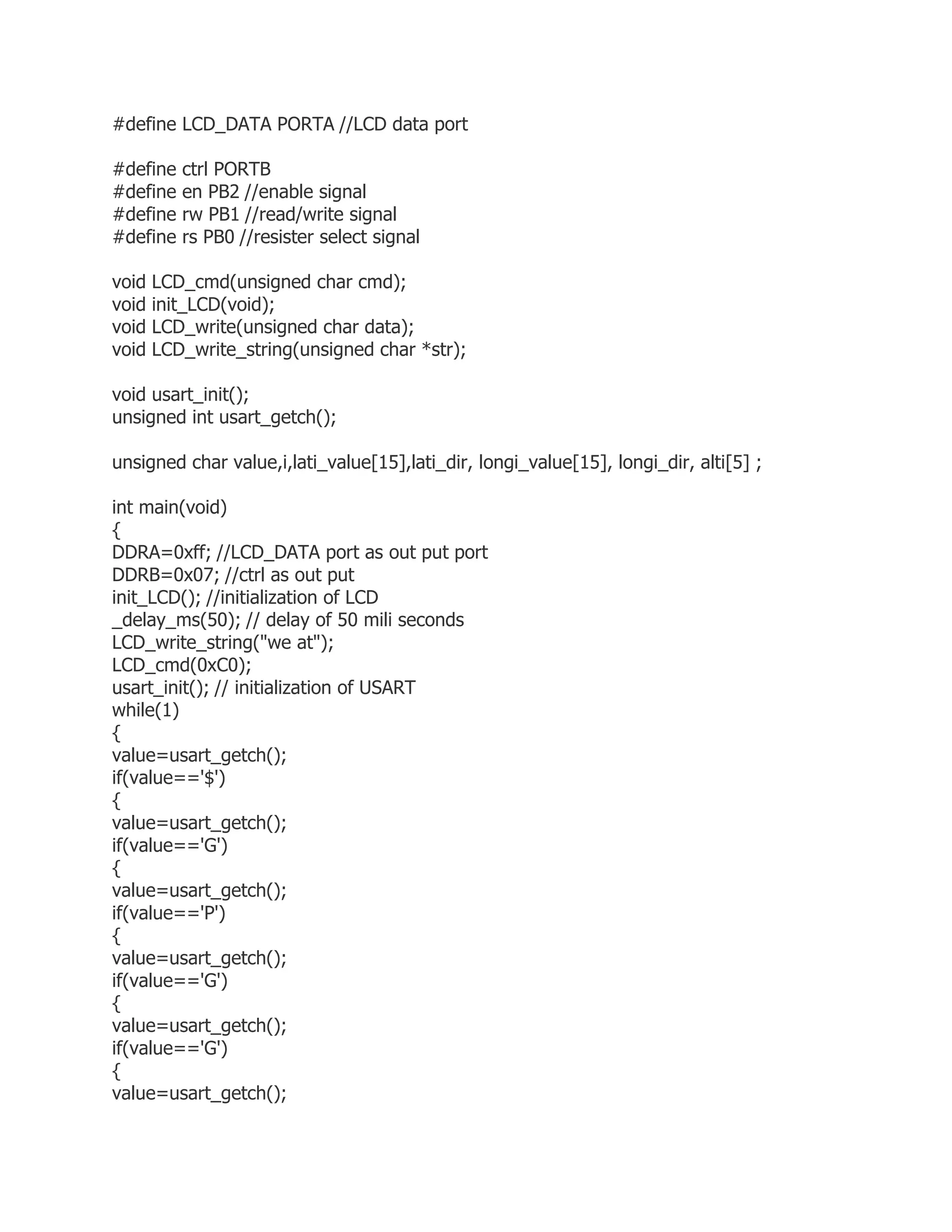 #define LCD_DATA PORTA //LCD data port 
#define ctrl PORTB 
#define en PB2 //enable signal 
#define rw PB1 //read/write signal 
#define rs PB0 //resister select signal 
void LCD_cmd(unsigned char cmd); 
void init_LCD(void); 
void LCD_write(unsigned char data); 
void LCD_write_string(unsigned char *str); 
void usart_init(); 
unsigned int usart_getch(); 
unsigned char value,i,lati_value[15],lati_dir, longi_value[15], longi_dir, alti[5] ; 
int main(void) 
{ 
DDRA=0xff; //LCD_DATA port as out put port 
DDRB=0x07; //ctrl as out put 
init_LCD(); //initialization of LCD 
_delay_ms(50); // delay of 50 mili seconds 
LCD_write_string("we at"); 
LCD_cmd(0xC0); 
usart_init(); // initialization of USART 
while(1) 
{ 
value=usart_getch(); 
if(value=='$') 
{ 
value=usart_getch(); 
if(value=='G') 
{ 
value=usart_getch(); 
if(value=='P') 
{ 
value=usart_getch(); 
if(value=='G') 
{ 
value=usart_getch(); 
if(value=='G') 
{ 
value=usart_getch(); 
 